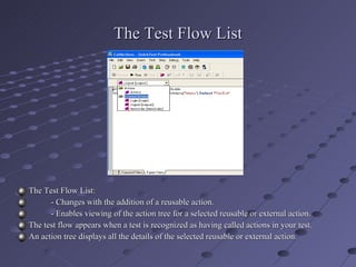 The Test Flow List The Test Flow List: - Changes with the addition of a reusable action. - Enables viewing of the action tree for a selected reusable or external action. The test flow appears when a test is recognized as having called actions in your test. An action tree displays all the details of the selected reusable or external action. 