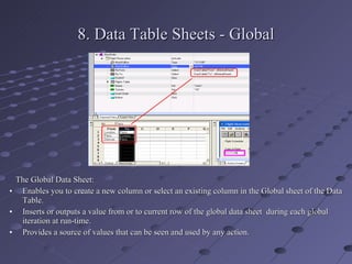 8. Data Table Sheets - Global The Global Data Sheet: Enables you to create a new column or select an existing column in the Global sheet of the Data Table. Inserts or outputs a value from or to current row of the global data sheet  during each global iteration at run-time. Provides a source of values that can be seen and used by any action. 