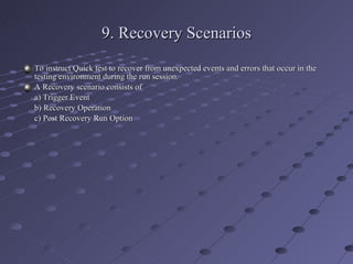 9. Recovery Scenarios To instruct Quick test to recover from unexpected events and errors that occur in the testing environment during the run session. A Recovery scenario consists of a) Trigger Event b) Recovery Operation c) Post Recovery Run Option 