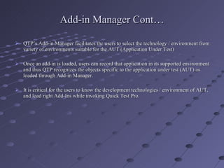 Add-in Manager Cont … QTP’s Add-in Manager facilitates the users to select the technology / environment from variety of environments suitable for the AUT (Application Under Test) Once an add-in is loaded, users can record that application in its supported environment and thus QTP recognizes the objects specific to the application under test (AUT) as loaded through Add-in Manager. It is critical for the users to know the development technologies / environment of AUT, and load right Add-Ins while invoking Quick Test Pro. 
