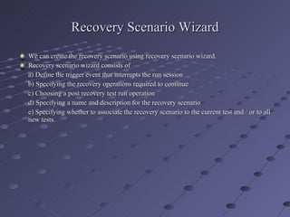 Recovery Scenario Wizard We can create the recovery scenario using recovery scenario wizard. Recovery scenario wizard consists of  a) Define the trigger event that interrupts the run session b) Specifying the recovery operations required to continue c) Choosing a post recovery test run operation d) Specifying a name and description for the recovery scenario e) Specifying whether to associate the recovery scenario to the current test and / or to all new tests. 