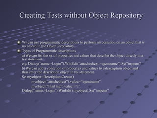 Creating Tests without Object Repository We can use programmatic descriptions to perform an operation on an object that is not stored in the Object Repository. Types of Programmatic descriptions a) We can list the set of properties and values that describe the object directly in a test statement. e.g: Dialog(“name:=Login”).WinEdit(“attachedtext:=agentname”).Set”impetus” b) We can add a collection of properties and values to a description object and then enter the description object in the statement. Set myobject=Description.Create() myobject(“attachedtext”).value:=“agentname” myobject(“html tag”).value:=“a” Dialog(“name:=Login”).WinEdit (myobject).Set”impetus” 