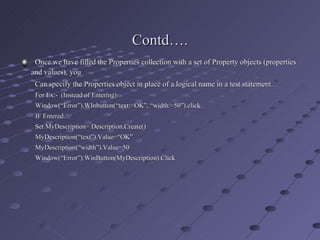 Once we have filled the Properties collection with a set of Property objects (properties  and values), you    Can specify the Properties object in place of a logical name in a test statement. For Ex:-  (Instead of Entering) Window(“Error”).WInbutton(“text:=OK”, “width:=50”).click IF Entered… Set MyDescription= Description.Create() MyDescription(“text”).Value=“OK” MyDescription(“width”).Value=50 Window(“Error”).WinButton(MyDescription).Click Contd…. 