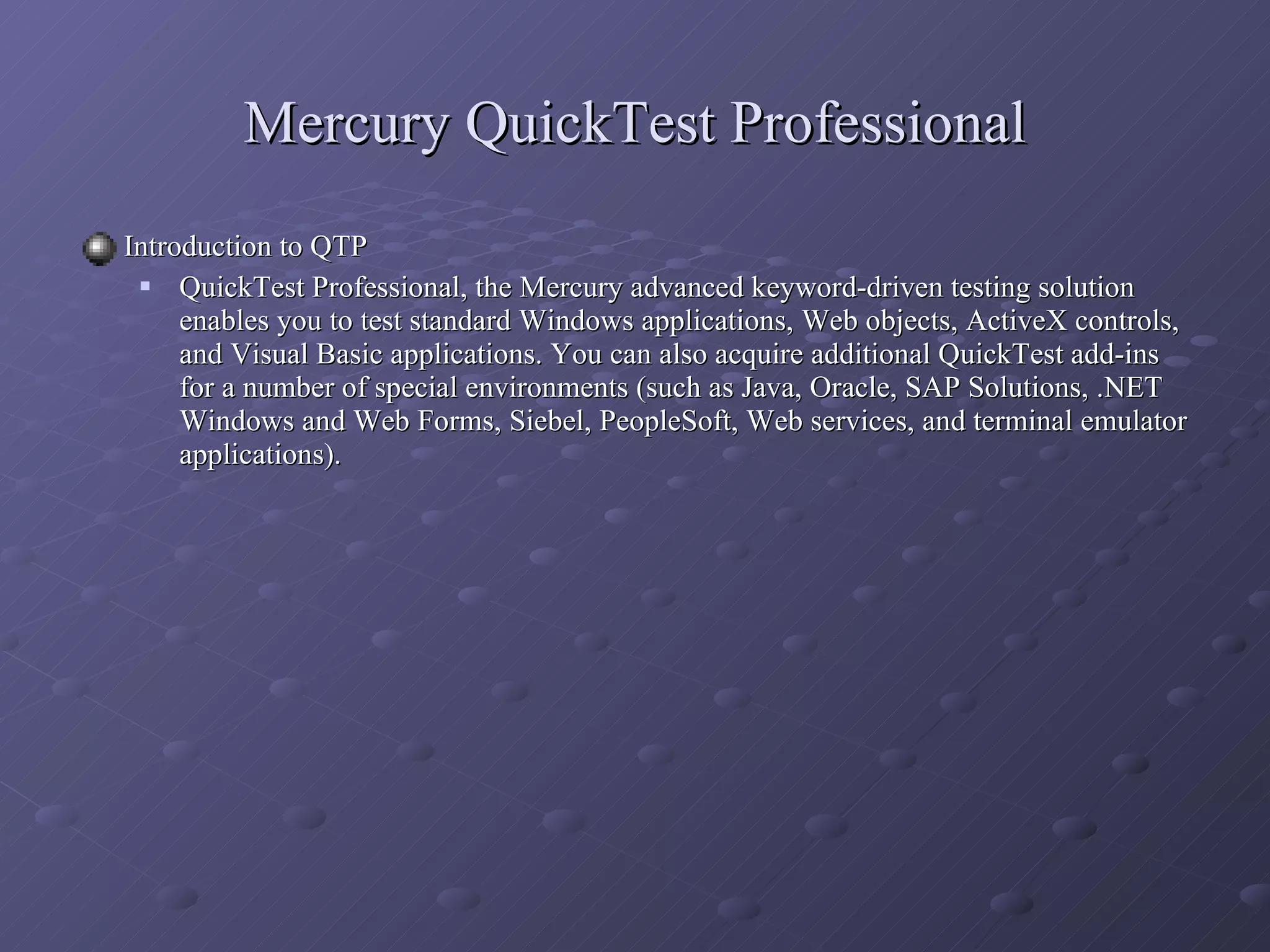 Mercury QuickTest Professional Introduction to QTP QuickTest Professional, the Mercury advanced keyword-driven testing solution enables you to test standard Windows applications, Web objects, ActiveX controls, and Visual Basic applications. You can also acquire additional QuickTest add-ins for a number of special environments (such as Java, Oracle, SAP Solutions, .NET Windows and Web Forms, Siebel, PeopleSoft, Web services, and terminal emulator applications). 