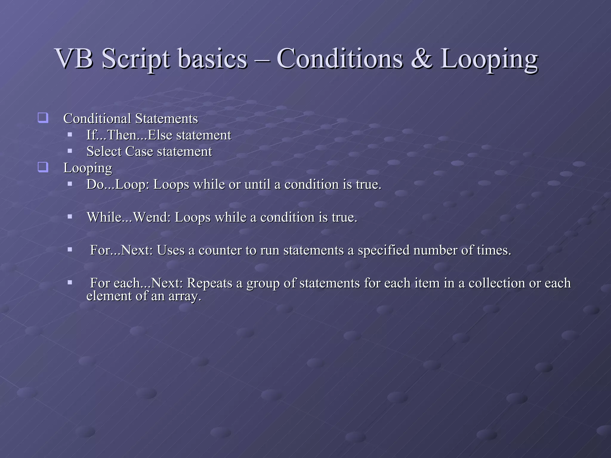 VB Script basics – Conditions & Looping Conditional Statements If...Then...Else statement  Select Case statement  Looping Do...Loop: Loops while or until a condition is true.  While...Wend: Loops while a condition is true.  For...Next: Uses a counter to run statements a specified number of times. For each...Next: Repeats a group of statements for each item in a collection or each element of an array.  