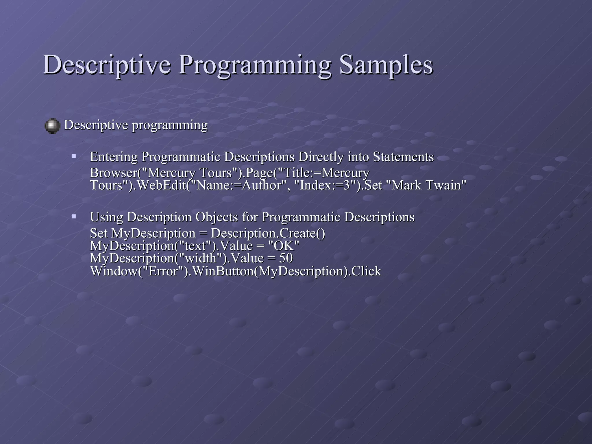 Descriptive Programming Samples Descriptive programming Entering Programmatic Descriptions Directly into Statements Browser(&quot;Mercury Tours&quot;).Page(&quot;Title:=Mercury Tours&quot;).WebEdit(&quot;Name:=Author&quot;, &quot;Index:=3&quot;).Set &quot;Mark Twain&quot;  Using Description Objects for Programmatic Descriptions  Set MyDescription = Description.Create() MyDescription(&quot;text&quot;).Value = &quot;OK&quot; MyDescription(&quot;width&quot;).Value = 50 Window(&quot;Error&quot;).WinButton(MyDescription).Click   