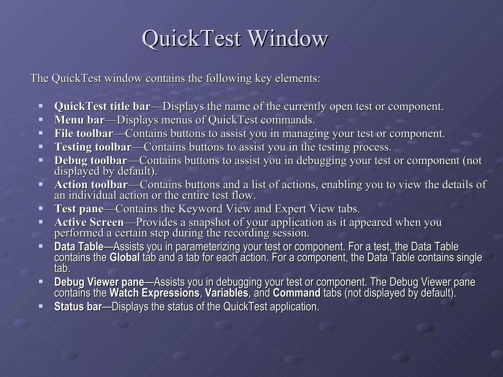 QuickTest Window The QuickTest window contains the following key elements:  QuickTest title bar —Displays the name of the currently open test or component. Menu bar —Displays menus of QuickTest commands. File toolbar —Contains buttons to assist you in managing your test or component. Testing toolbar —Contains buttons to assist you in the testing process. Debug toolbar —Contains buttons to assist you in debugging your test or component (not displayed by default). Action toolbar —Contains buttons and a list of actions, enabling you to view the details of an individual action or the entire test flow. Test pane —Contains the Keyword View and Expert View tabs. Active Screen —Provides a snapshot of your application as it appeared when you performed a certain step during the recording session. Data Table —Assists you in parameterizing your test or component. For a test, the Data Table contains the  Global  tab and a tab for each action. For a component, the Data Table contains single tab. Debug Viewer pane —Assists you in debugging your test or component. The Debug Viewer pane contains the  Watch Expressions ,  Variables , and  Command  tabs (not displayed by default). Status bar —Displays the status of the QuickTest application. 