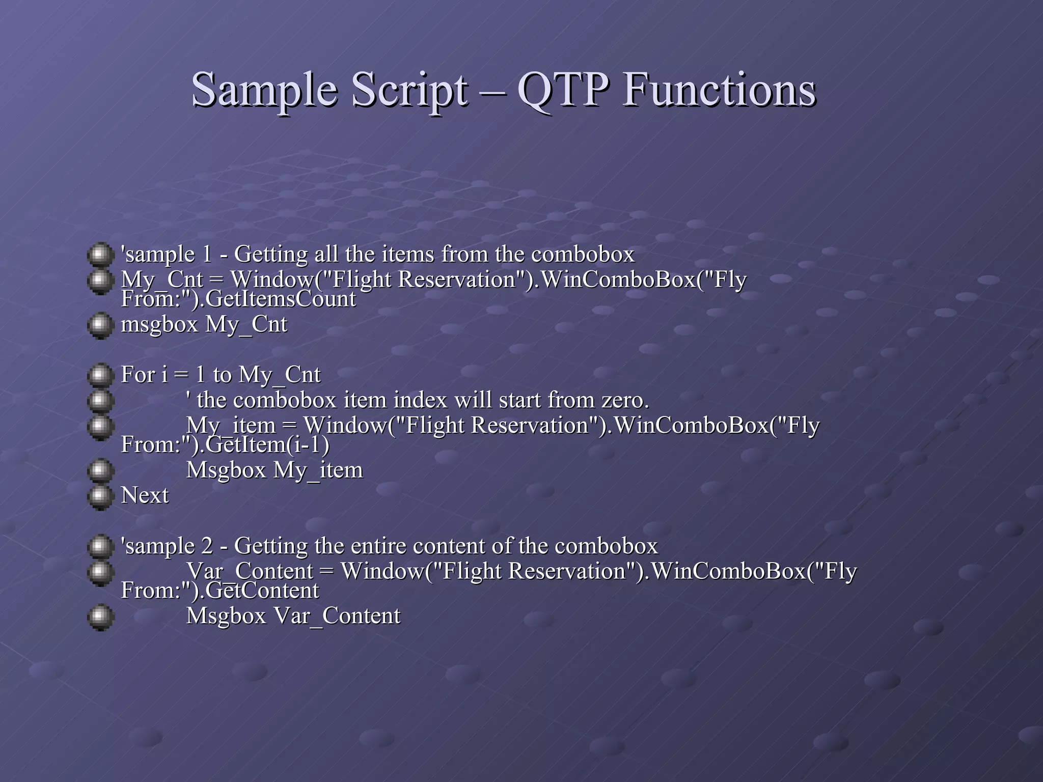 Sample Script – QTP Functions 'sample 1 - Getting all the items from the combobox My_Cnt = Window(&quot;Flight Reservation&quot;).WinComboBox(&quot;Fly From:&quot;).GetItemsCount msgbox My_Cnt For i = 1 to My_Cnt ' the combobox item index will start from zero. My_item = Window(&quot;Flight Reservation&quot;).WinComboBox(&quot;Fly From:&quot;).GetItem(i-1) Msgbox My_item Next 'sample 2 - Getting the entire content of the combobox Var_Content = Window(&quot;Flight Reservation&quot;).WinComboBox(&quot;Fly From:&quot;).GetContent Msgbox Var_Content 
