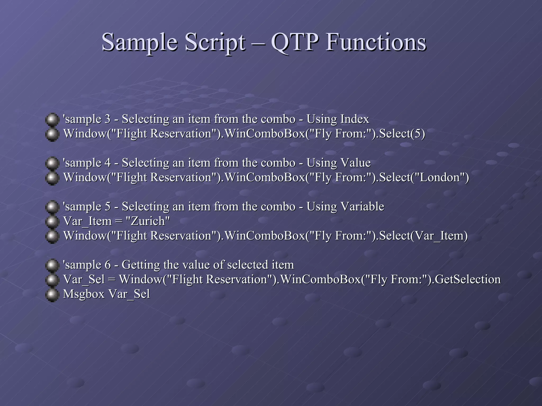 Sample Script – QTP Functions 'sample 3 - Selecting an item from the combo - Using Index Window(&quot;Flight Reservation&quot;).WinComboBox(&quot;Fly From:&quot;).Select(5) 'sample 4 - Selecting an item from the combo - Using Value Window(&quot;Flight Reservation&quot;).WinComboBox(&quot;Fly From:&quot;).Select(&quot;London&quot;) 'sample 5 - Selecting an item from the combo - Using Variable Var_Item = &quot;Zurich&quot; Window(&quot;Flight Reservation&quot;).WinComboBox(&quot;Fly From:&quot;).Select(Var_Item) 'sample 6 - Getting the value of selected item Var_Sel = Window(&quot;Flight Reservation&quot;).WinComboBox(&quot;Fly From:&quot;).GetSelection Msgbox Var_Sel 