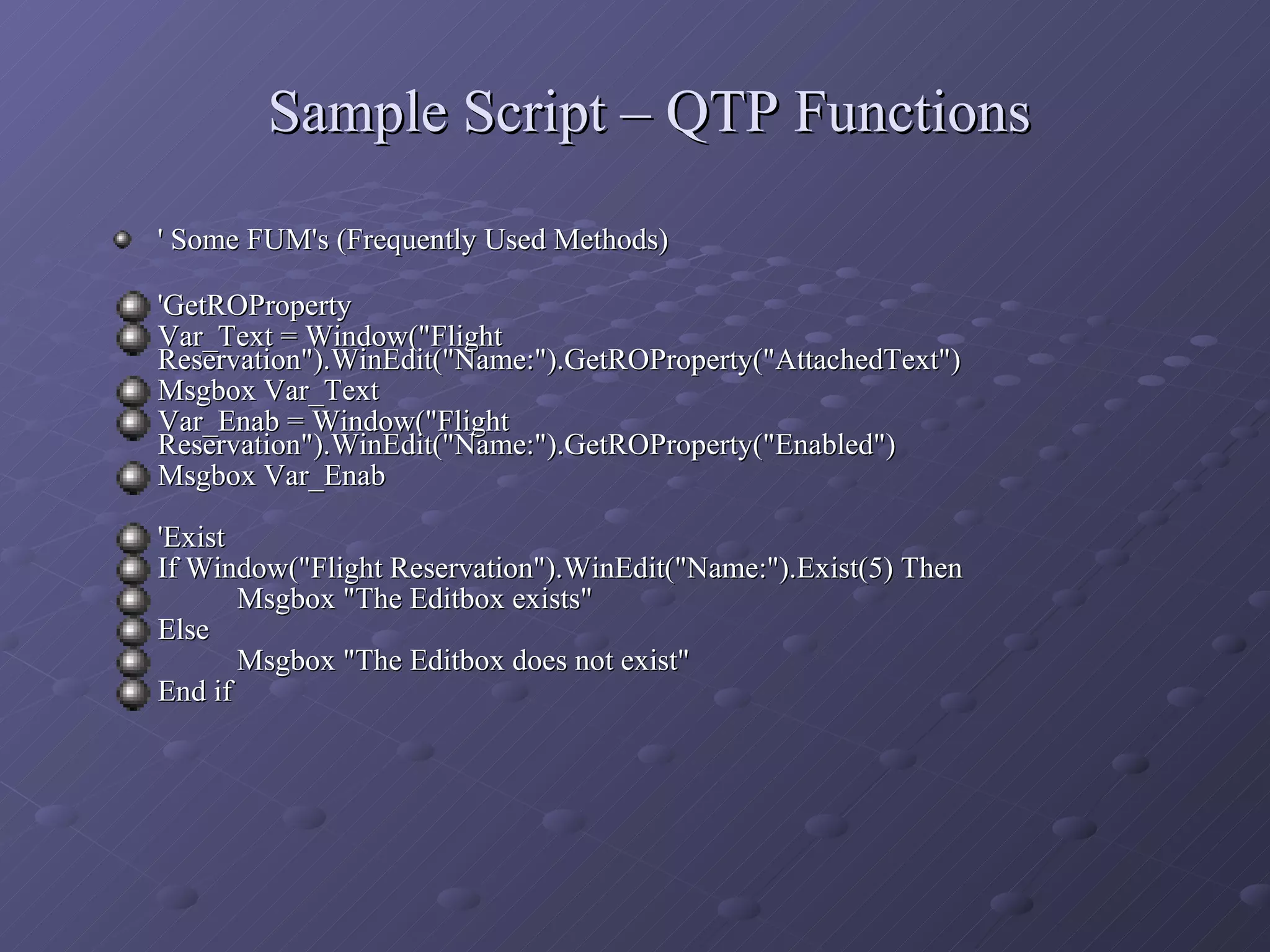 Sample Script – QTP Functions ' Some FUM's (Frequently Used Methods)   'GetROProperty Var_Text = Window(&quot;Flight Reservation&quot;).WinEdit(&quot;Name:&quot;).GetROProperty(&quot;AttachedText&quot;) Msgbox Var_Text Var_Enab = Window(&quot;Flight Reservation&quot;).WinEdit(&quot;Name:&quot;).GetROProperty(&quot;Enabled&quot;) Msgbox Var_Enab 'Exist If Window(&quot;Flight Reservation&quot;).WinEdit(&quot;Name:&quot;).Exist(5) Then Msgbox &quot;The Editbox exists&quot; Else Msgbox &quot;The Editbox does not exist&quot; End if 
