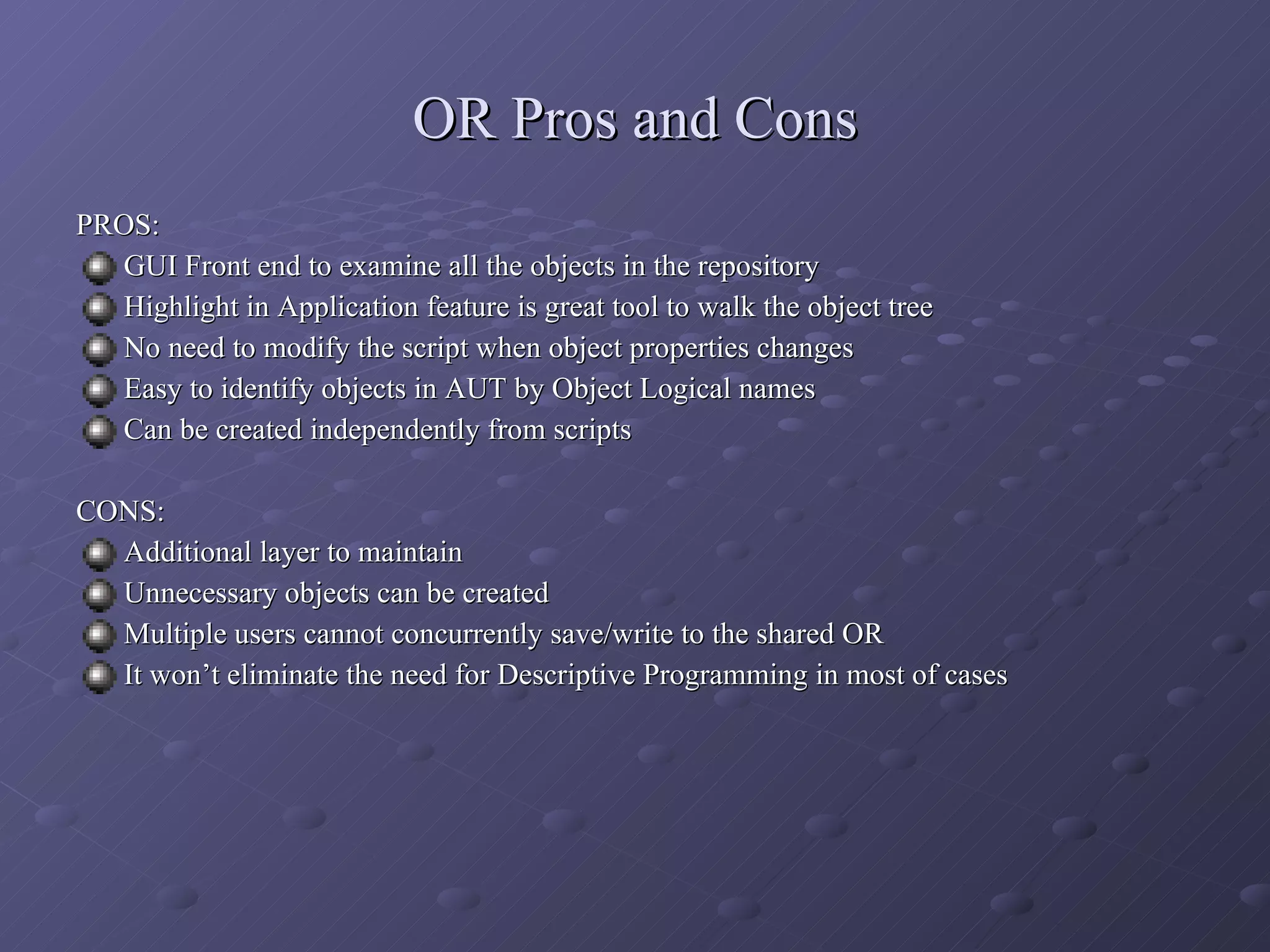 OR Pros and Cons PROS: GUI Front end to examine all the objects in the repository Highlight in Application feature is great tool to walk the object tree No need to modify the script when object properties changes Easy to identify objects in AUT by Object Logical names Can be created independently from scripts CONS: Additional layer to maintain Unnecessary objects can be created Multiple users cannot concurrently save/write to the shared OR It won’t eliminate the need for Descriptive Programming in most of cases 
