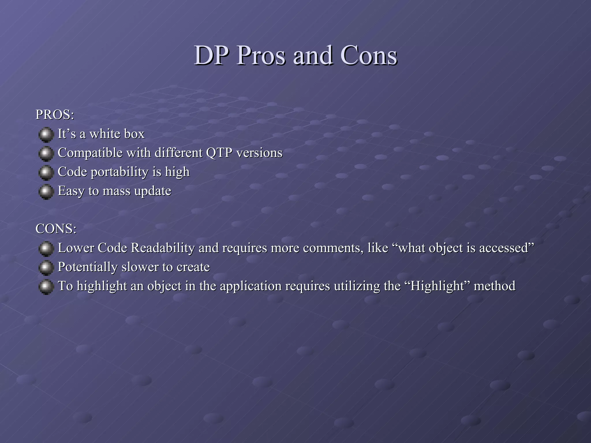 DP Pros and Cons PROS: It’s a white box Compatible with different QTP versions Code portability is high Easy to mass update CONS: Lower Code Readability and requires more comments, like “what object is accessed” Potentially slower to create  To highlight an object in the application requires utilizing the “Highlight” method 
