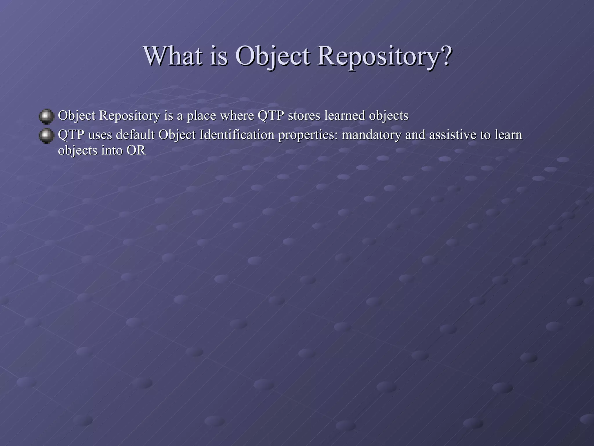 What is Object Repository? Object Repository is a place where QTP stores learned objects  QTP uses default Object Identification properties: mandatory and assistive to learn objects into OR 