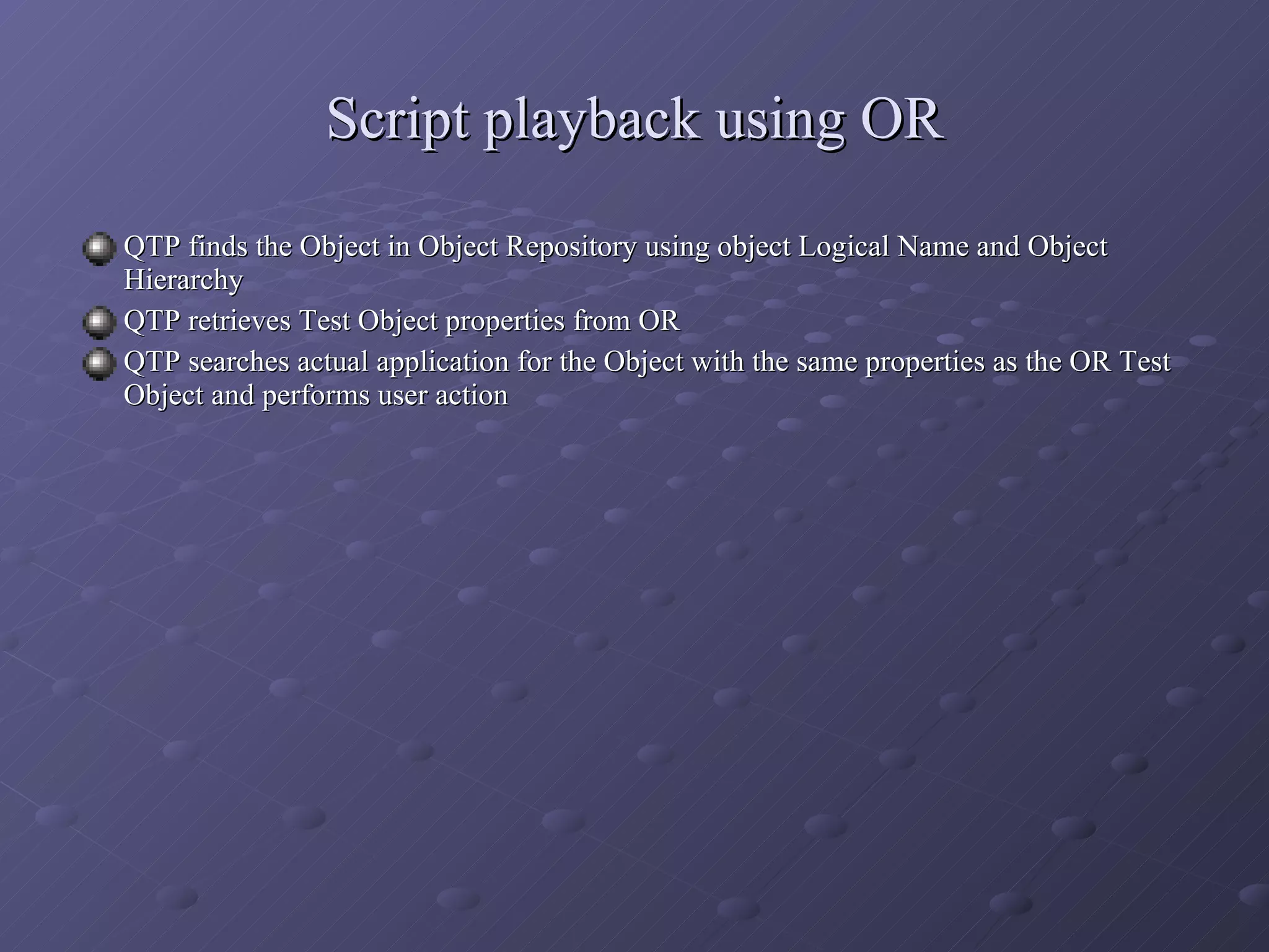 Script playback using OR QTP finds the Object in Object Repository using object Logical Name and Object Hierarchy QTP retrieves Test Object properties from OR QTP searches actual application for the Object with the same properties as the OR Test Object and performs user action 