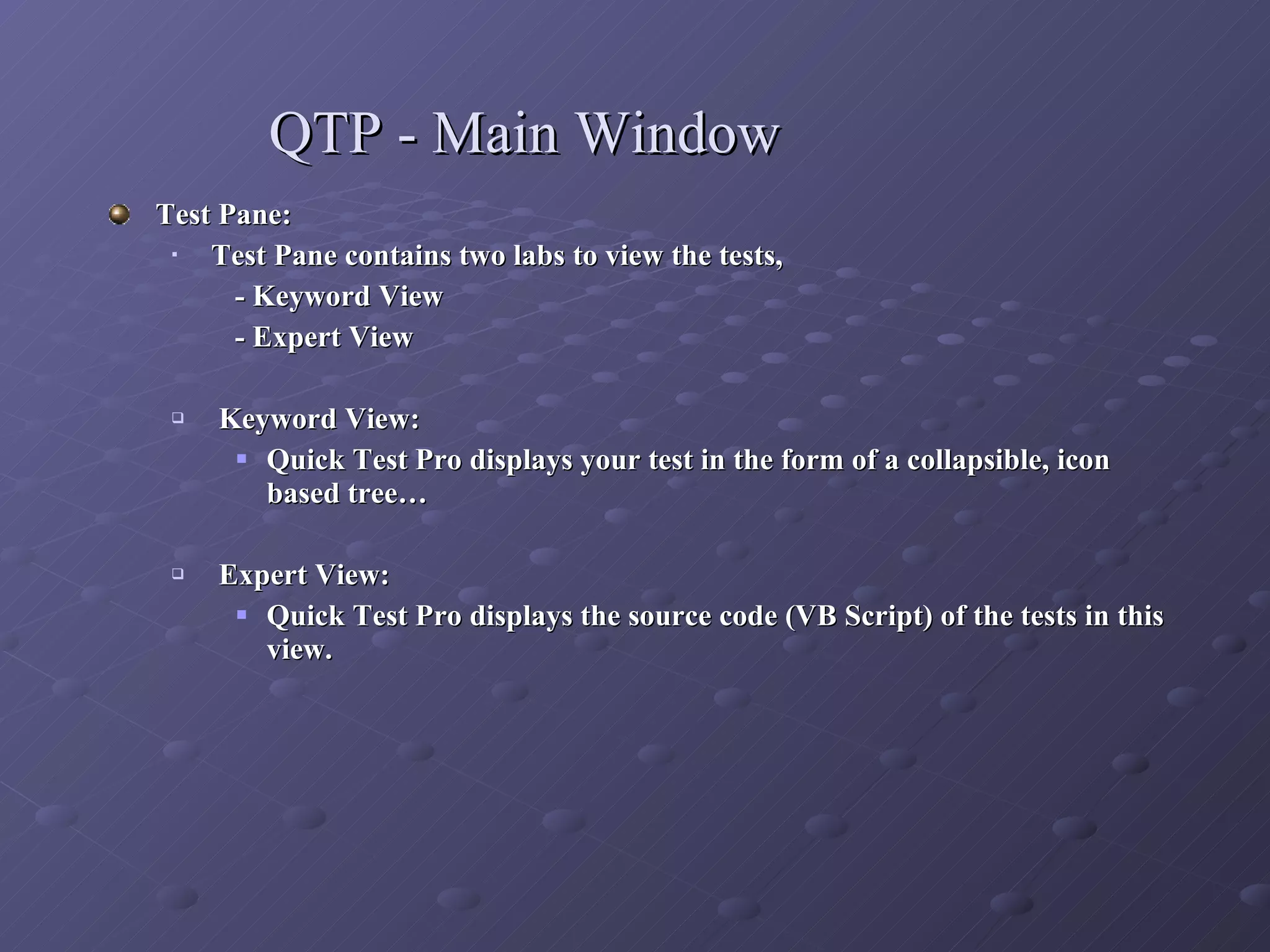 QTP - Main Window Test Pane: Test Pane contains two labs to view the tests,  - Keyword View  - Expert View Keyword View:  Quick Test Pro displays your test in the form of a collapsible, icon based tree… Expert View: Quick Test Pro displays the source code (VB Script) of the tests in this view. 