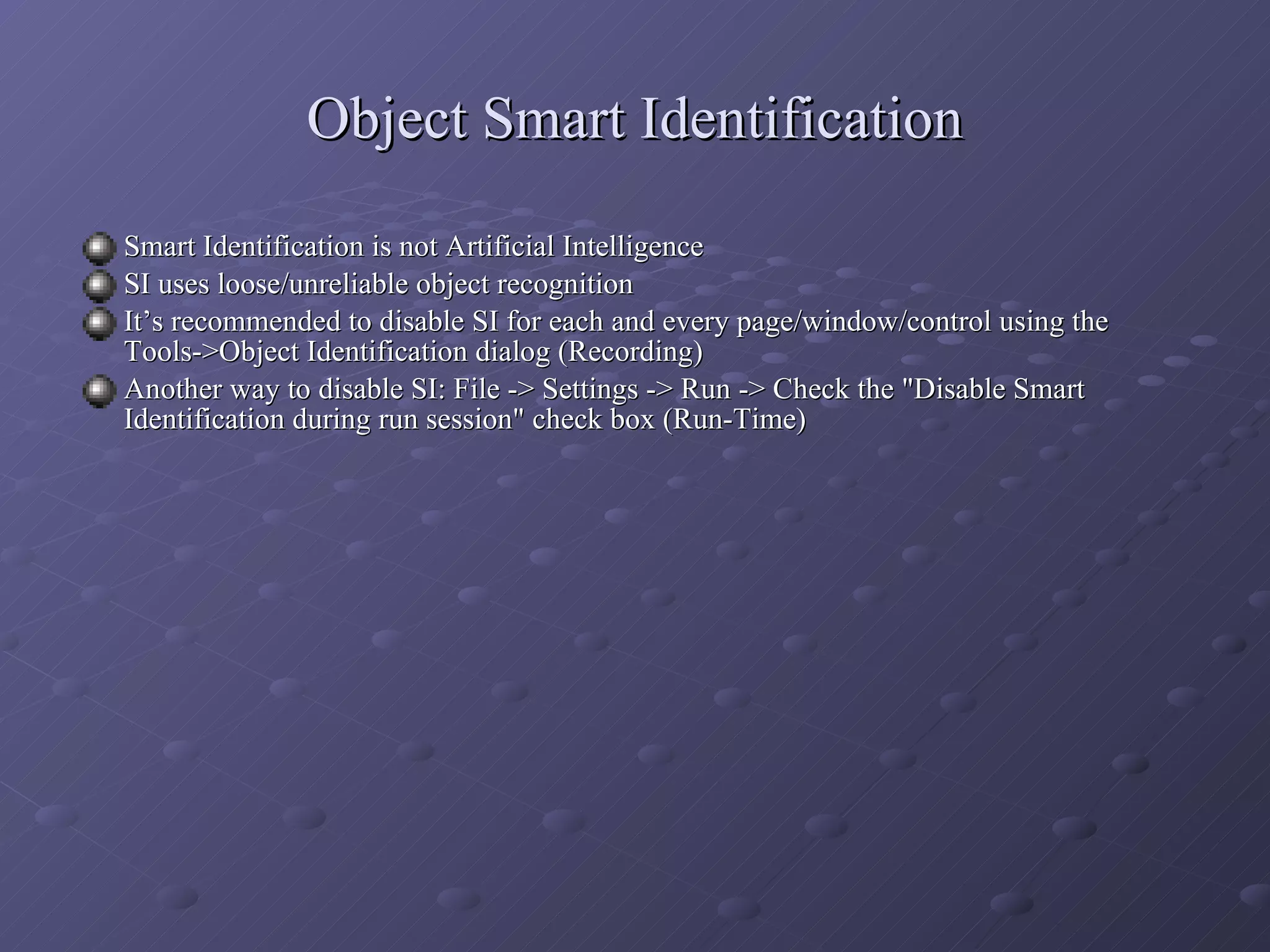 Object Smart Identification Smart Identification is not Artificial Intelligence SI uses loose/unreliable object recognition It’s recommended to disable SI for each and every page/window/control using the Tools->Object Identification dialog (Recording) Another way to disable SI: File -> Settings -> Run -> Check the &quot;Disable Smart Identification during run session&quot; check box (Run-Time) 