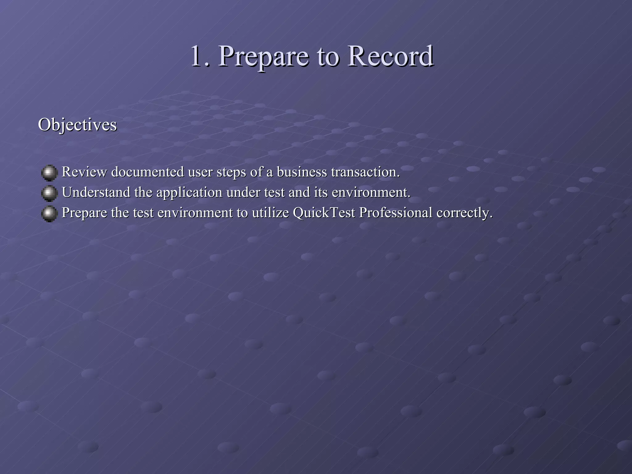 1. Prepare to Record Objectives Review documented user steps of a business transaction. Understand the application under test and its environment. Prepare the test environment to utilize QuickTest Professional correctly. 