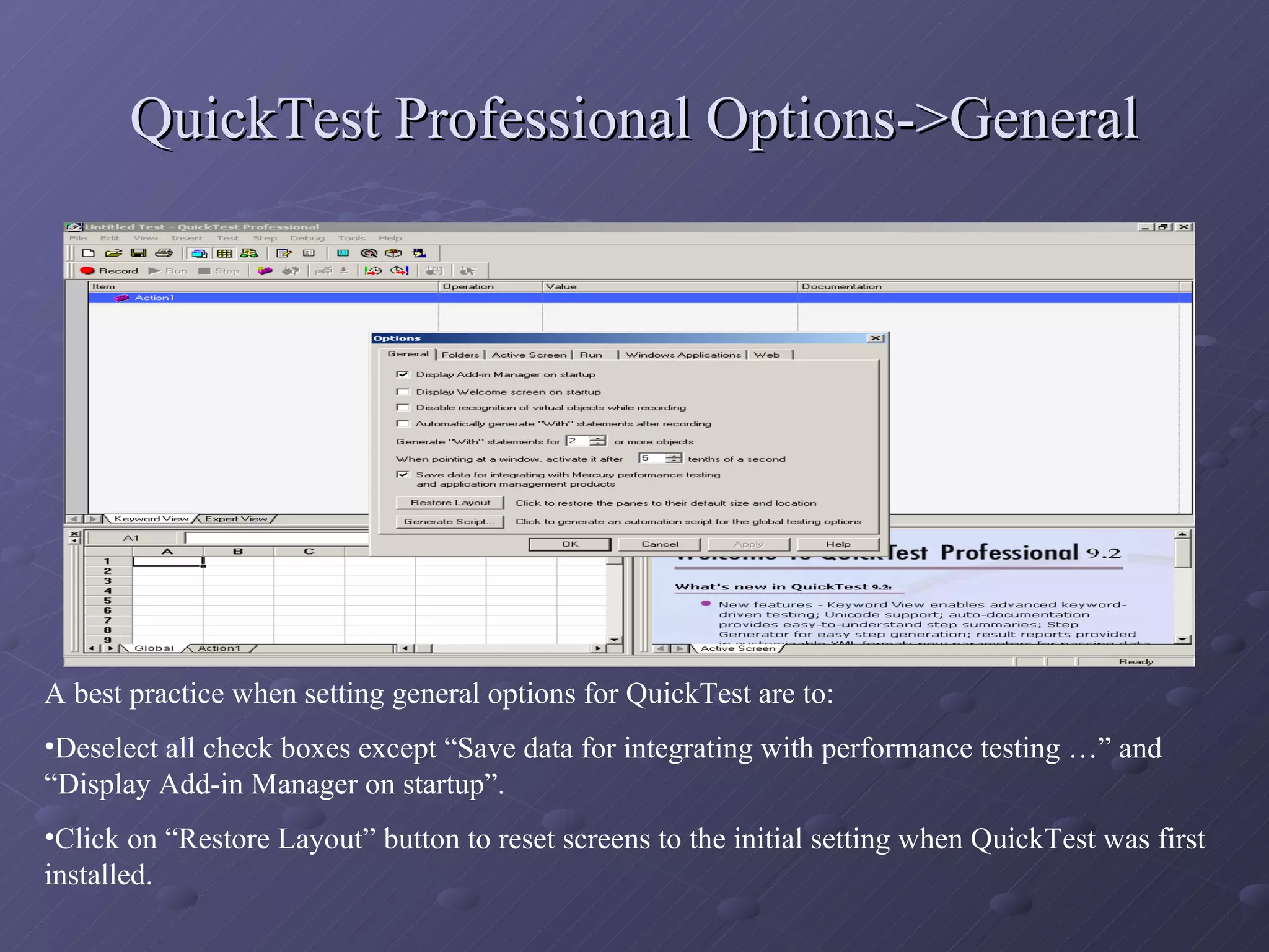QuickTest Professional Options->General A best practice when setting general options for QuickTest are to: Deselect all check boxes except “Save data for integrating with performance testing …” and “Display Add-in Manager on startup”. Click on “Restore Layout” button to reset screens to the initial setting when QuickTest was first installed. 