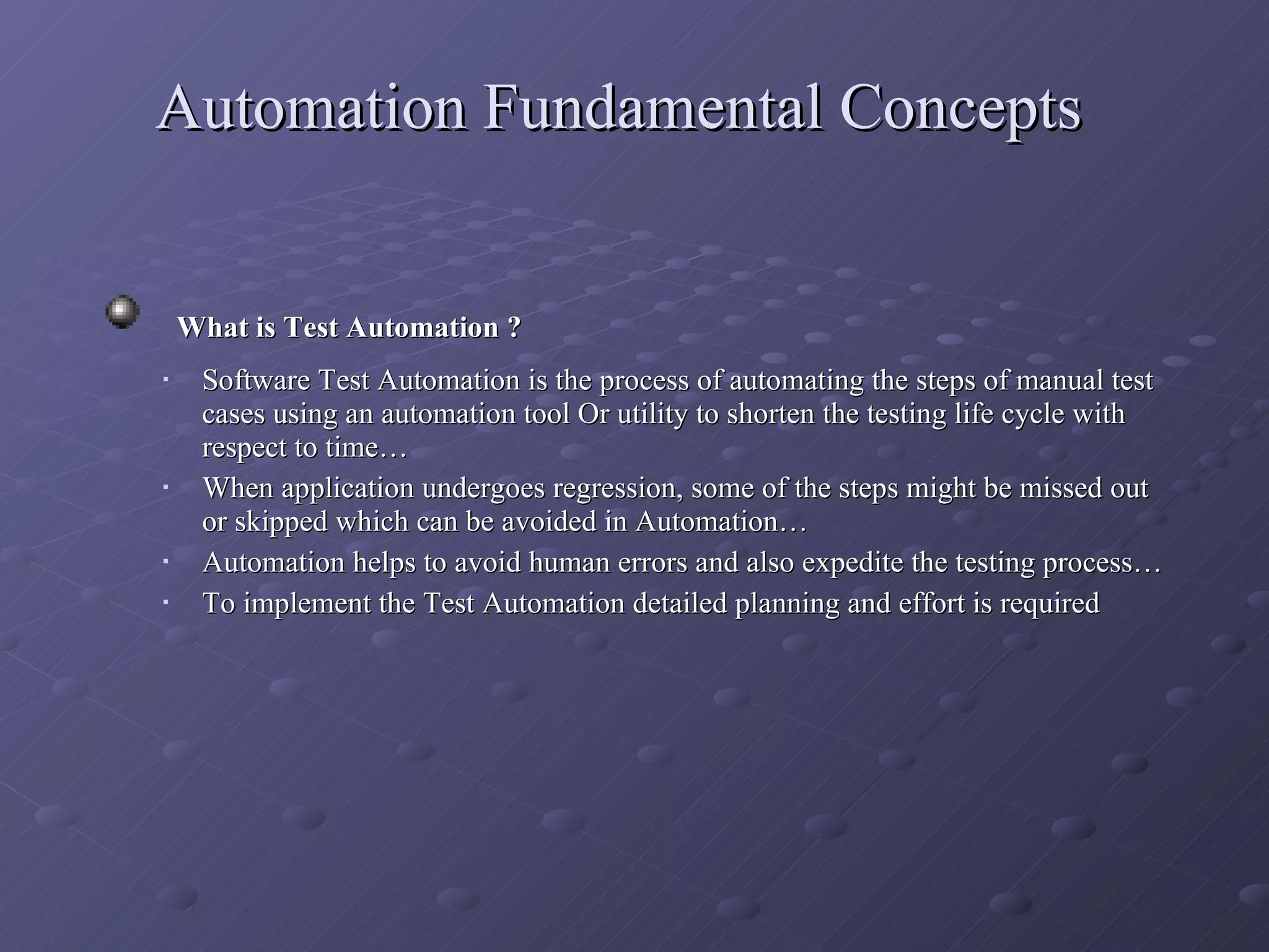 Automation Fundamental Concepts What is Test Automation ?  Software Test Automation is the process of automating the steps of manual test cases using an automation tool Or utility to shorten the testing life cycle with respect to time… When application undergoes regression, some of the steps might be missed out or skipped which can be avoided in Automation… Automation helps to avoid human errors and also expedite the testing process… To implement the Test Automation detailed planning and effort is required 