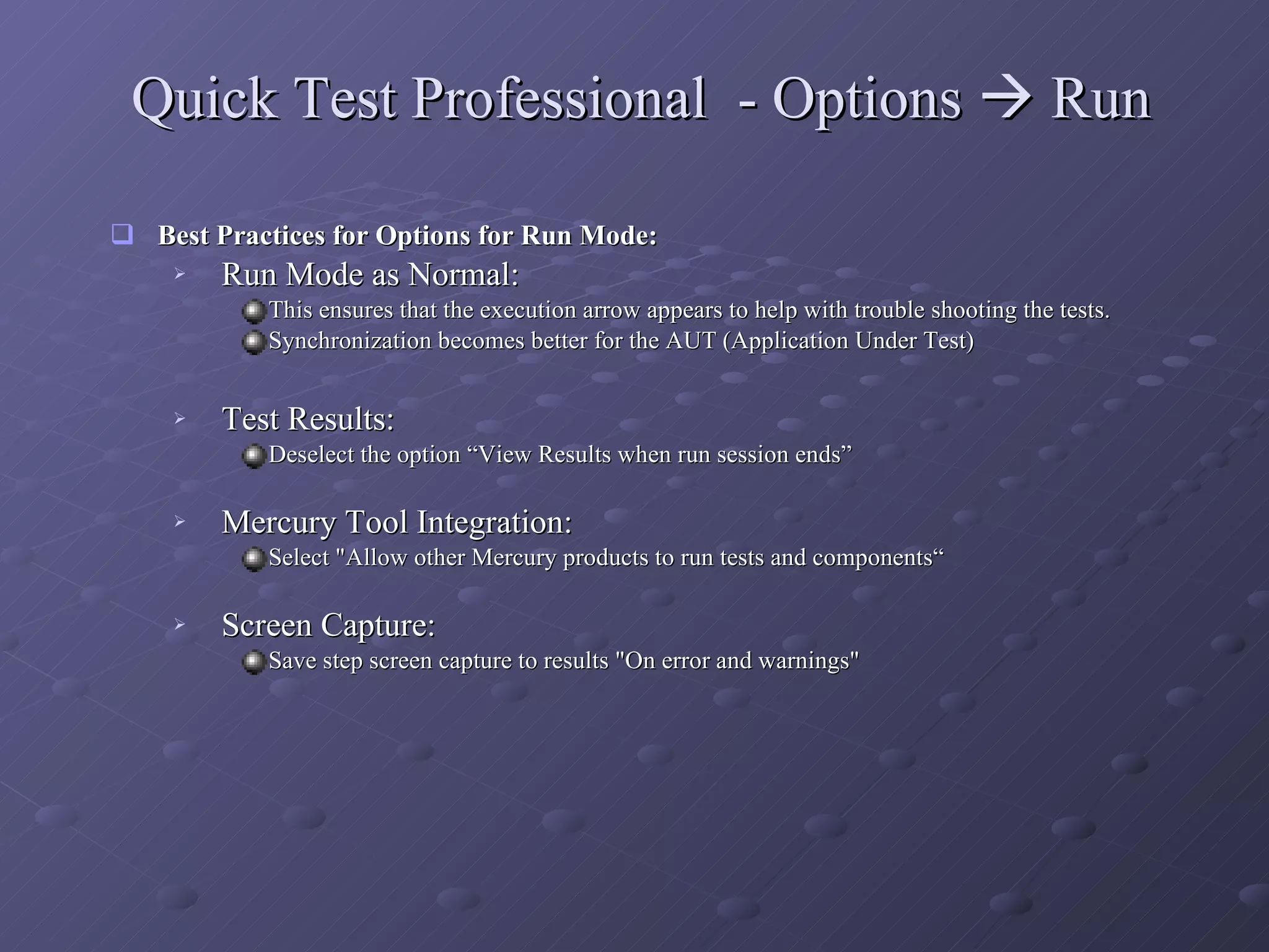 Quick Test Professional  - Options    Run Best Practices for Options for Run Mode: Run Mode as Normal:  This ensures that the execution arrow appears to help with trouble shooting the tests. Synchronization becomes better for the AUT (Application Under Test) Test Results:  Deselect the option “View Results when run session ends”  Mercury Tool Integration:  Select &quot;Allow other Mercury products to run tests and components“ Screen Capture:  Save step screen capture to results &quot;On error and warnings&quot; 