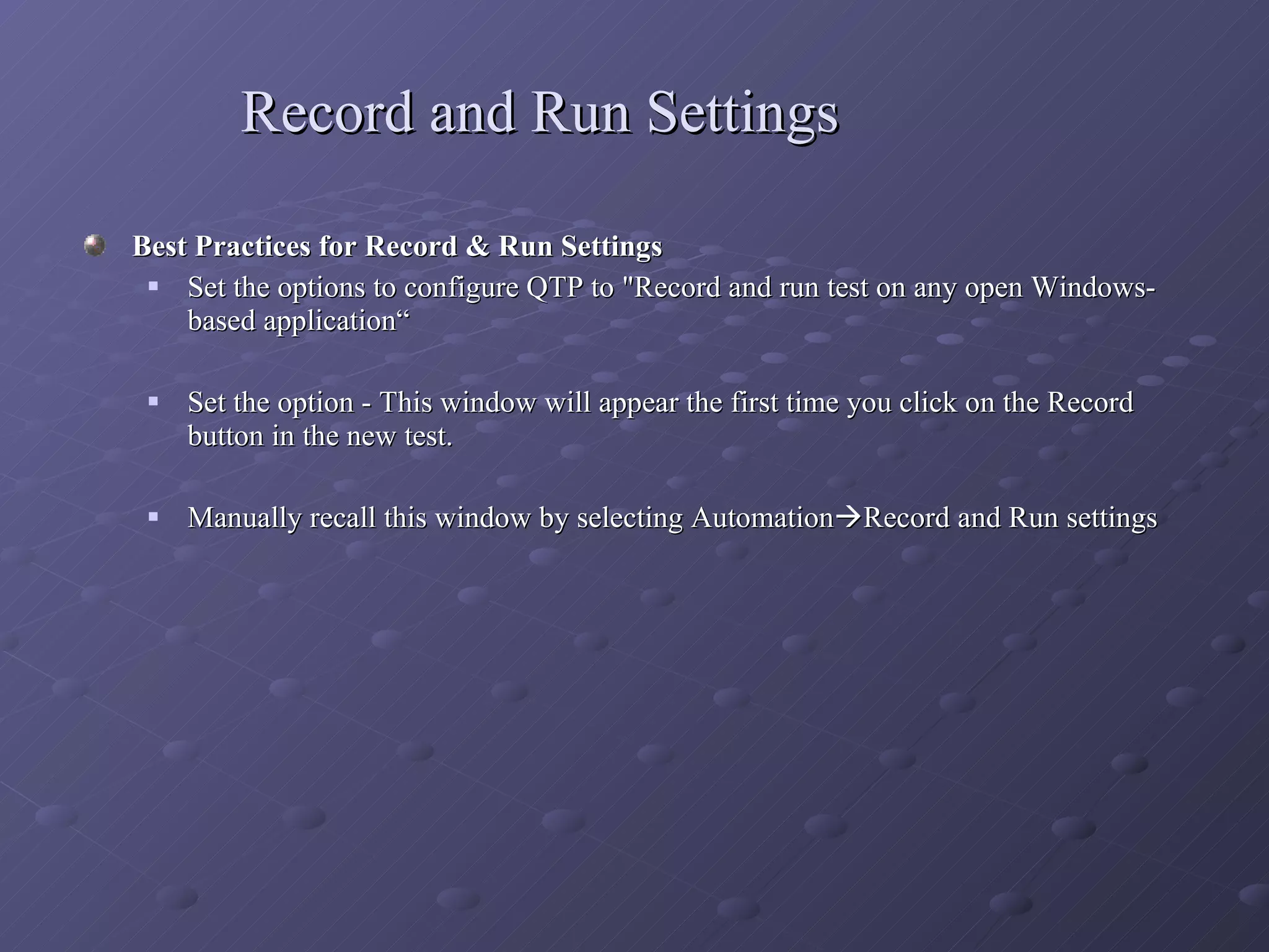 Record and Run Settings Best Practices for Record & Run Settings Set the options to configure QTP to &quot;Record and run test on any open Windows- based application“ Set the option - This window will appear the first time you click on the Record button in the new test. Manually recall this window by selecting Automation  Record and Run settings 