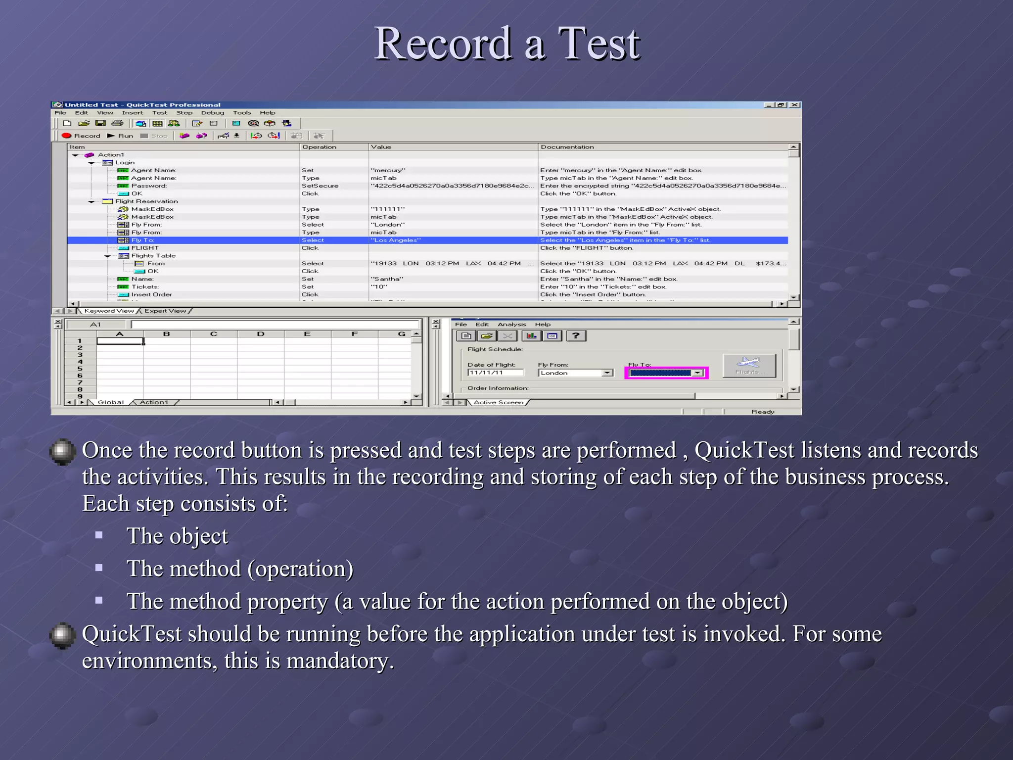 Record a Test Once the record button is pressed and test steps are performed , QuickTest listens and records the activities. This results in the recording and storing of each step of the business process. Each step consists of: The object The method (operation) The method property (a value for the action performed on the object) QuickTest should be running before the application under test is invoked. For some environments, this is mandatory. 