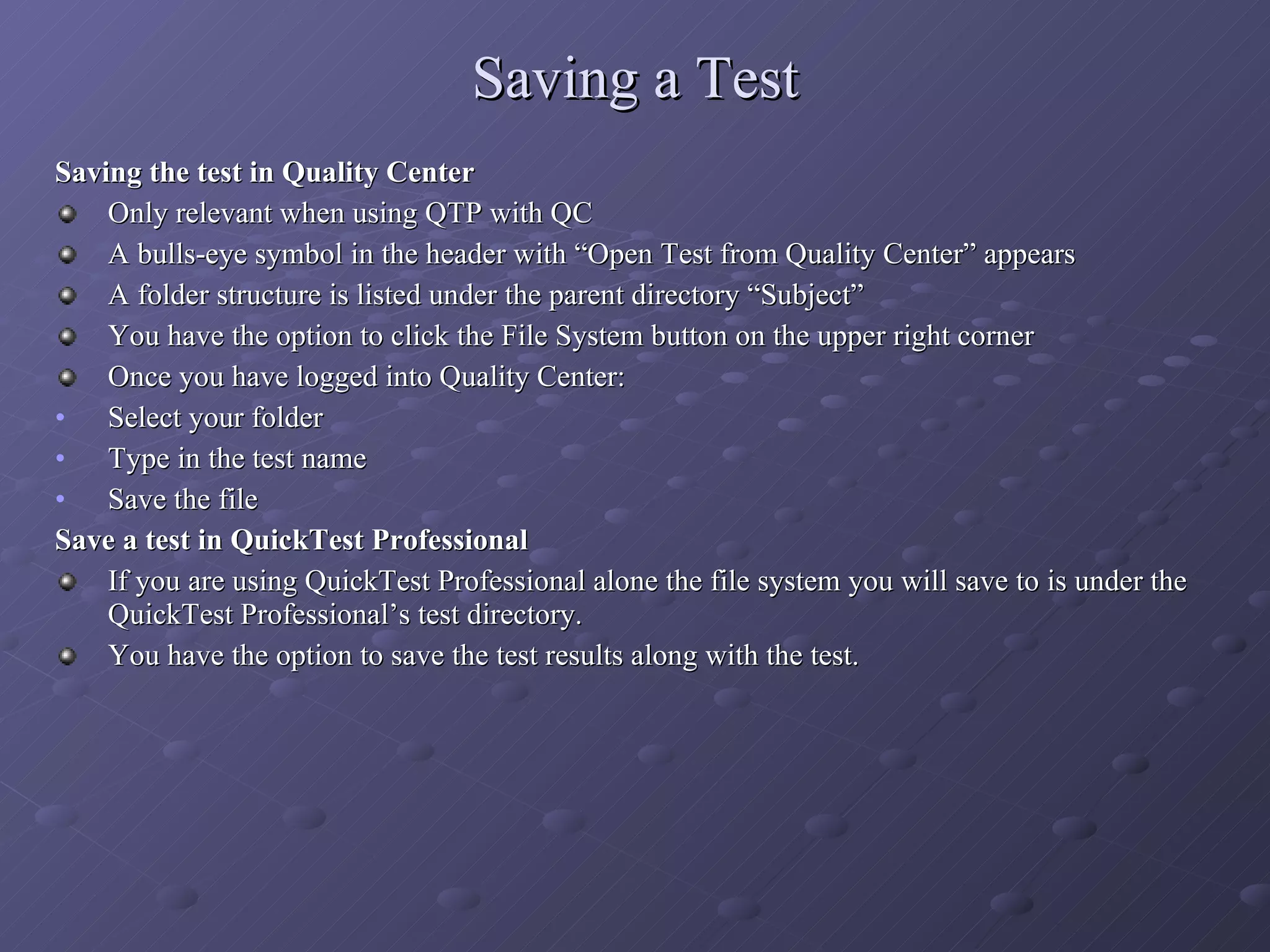 Saving a Test Saving the test in Quality Center Only relevant when using QTP with QC A bulls-eye symbol in the header with “Open Test from Quality Center” appears A folder structure is listed under the parent directory “Subject” You have the option to click the File System button on the upper right corner Once you have logged into Quality Center: Select your folder Type in the test name Save the file Save a test in QuickTest Professional If you are using QuickTest Professional alone the file system you will save to is under the QuickTest Professional’s test directory. You have the option to save the test results along with the test. 