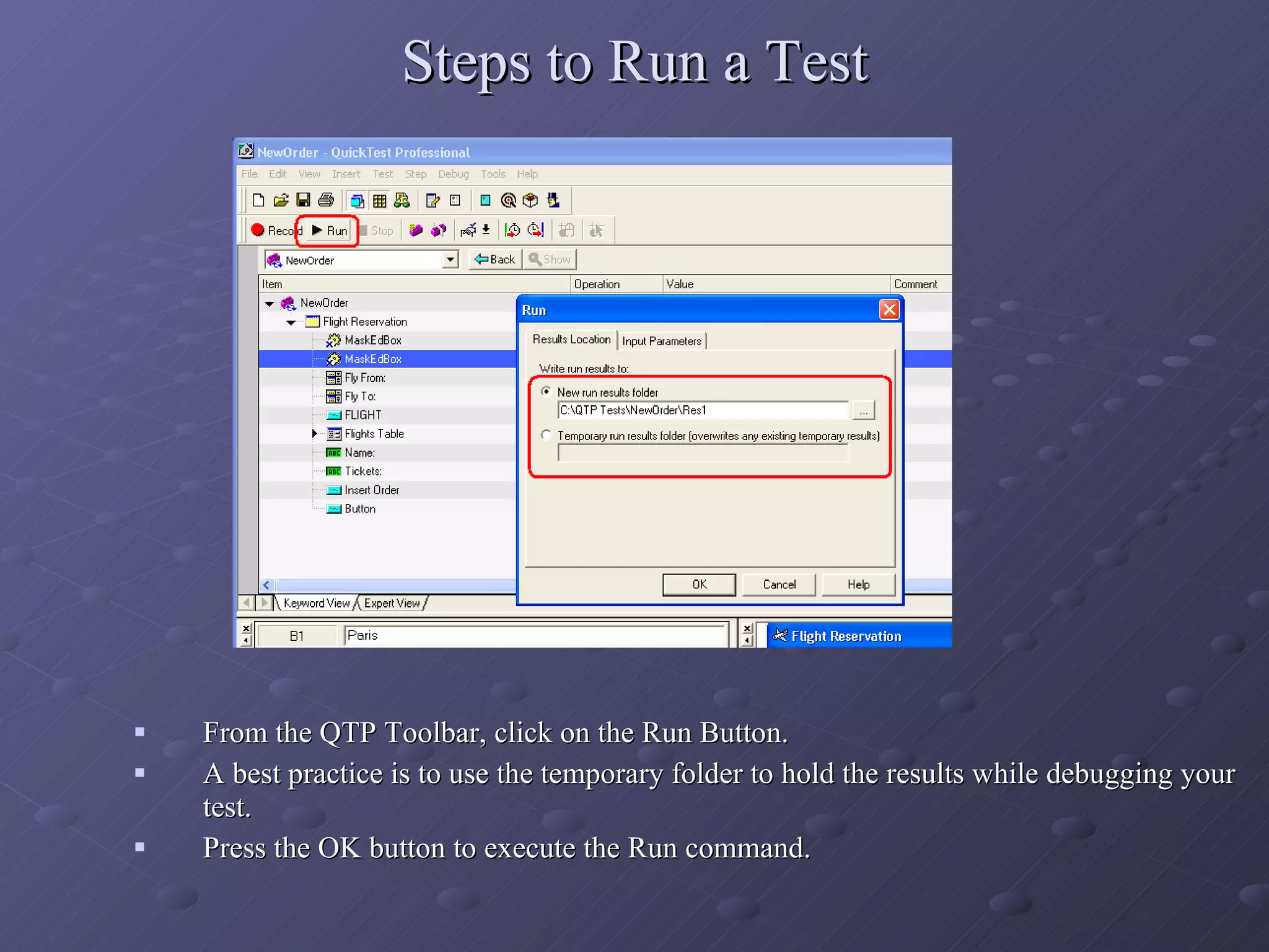 Steps to Run a Test From the QTP Toolbar, click on the Run Button. A best practice is to use the temporary folder to hold the results while debugging your test. Press the OK button to execute the Run command. 