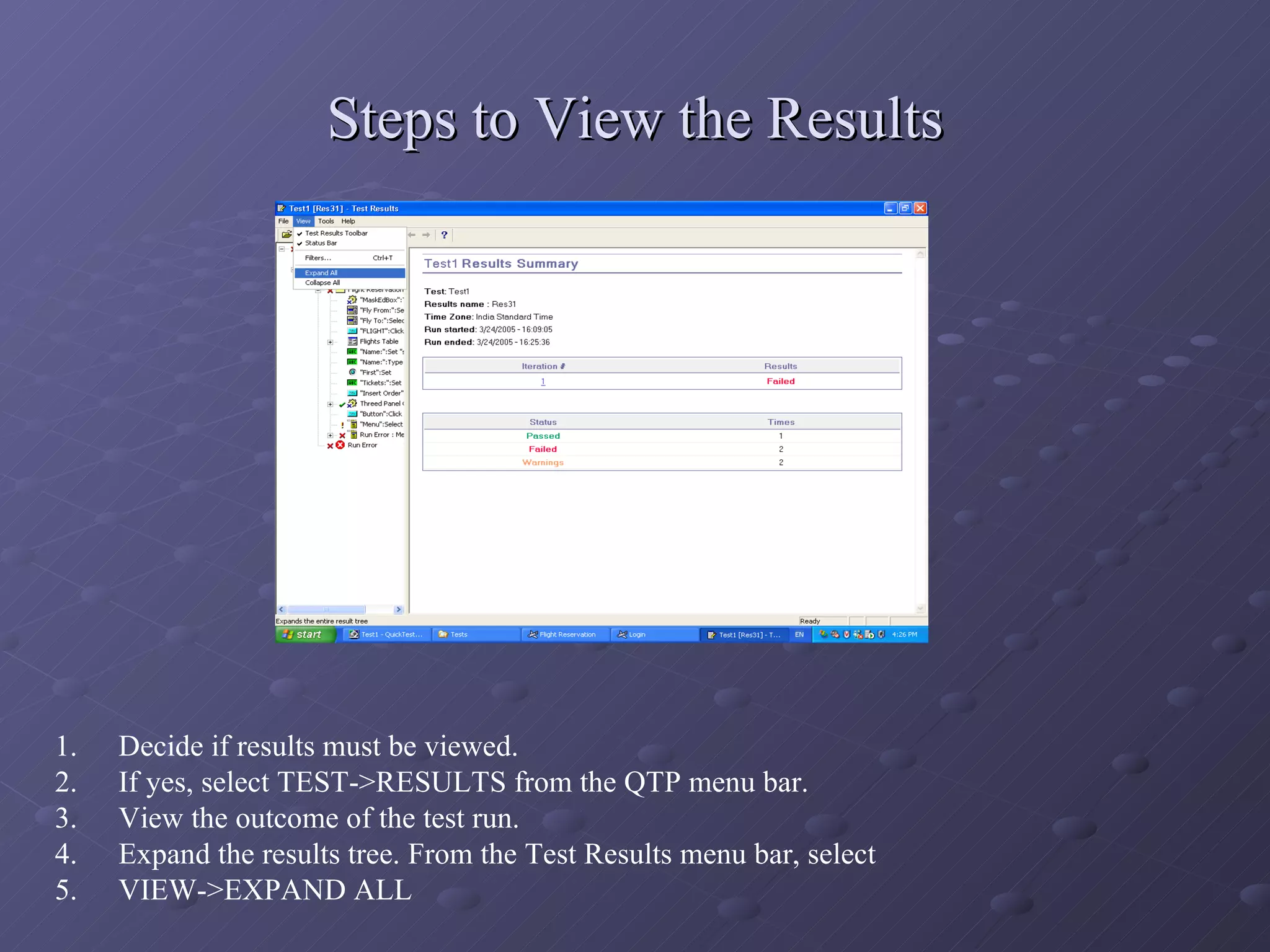 Steps to View the Results Decide if results must be viewed. If yes, select TEST->RESULTS from the QTP menu bar. View the outcome of the test run. Expand the results tree. From the Test Results menu bar, select  VIEW->EXPAND ALL 