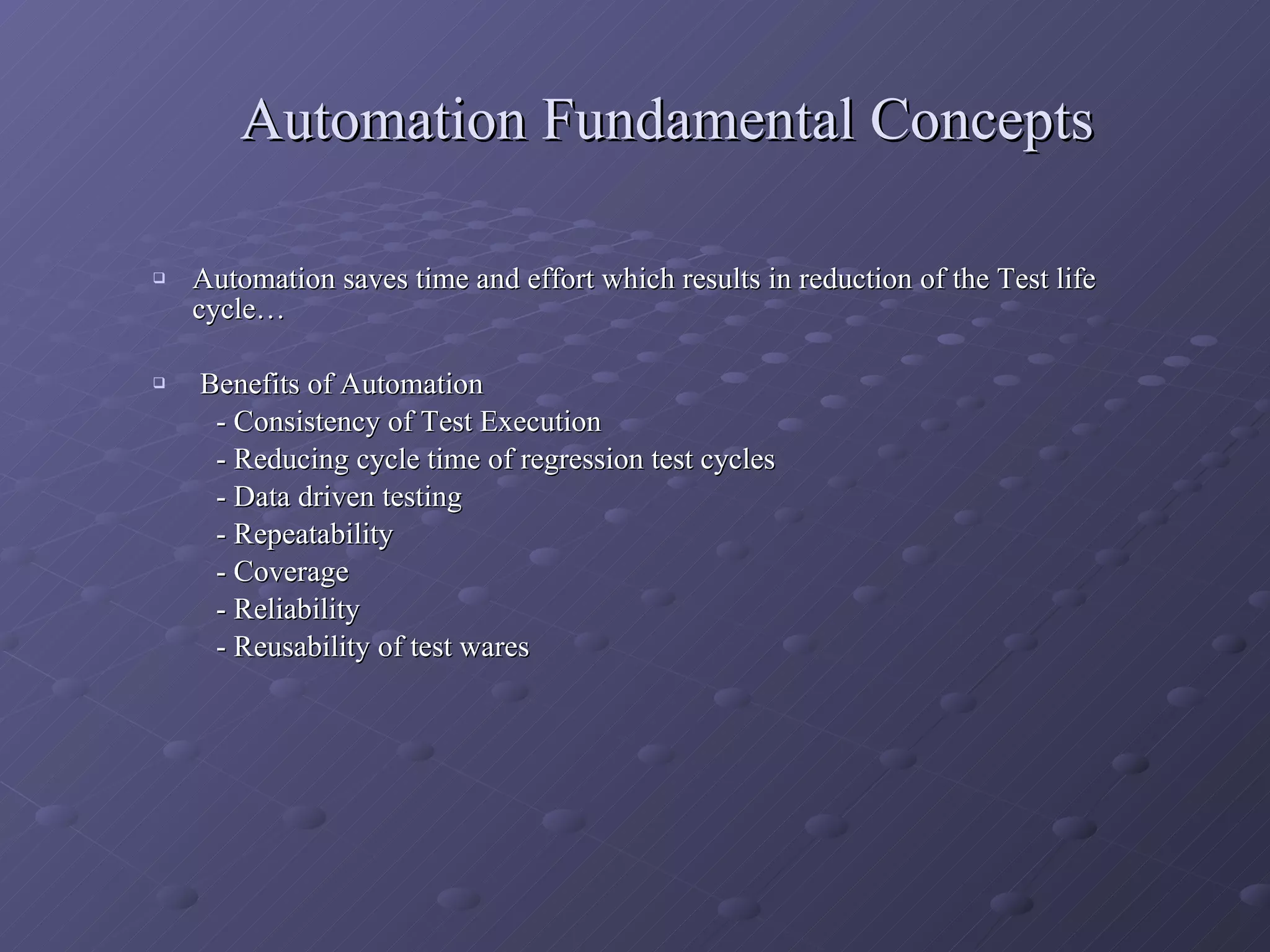 Automation Fundamental Concepts Automation saves time and effort which results in reduction of the Test life cycle… Benefits of Automation - Consistency of Test Execution - Reducing cycle time of regression test cycles - Data driven testing - Repeatability - Coverage - Reliability - Reusability of test wares 