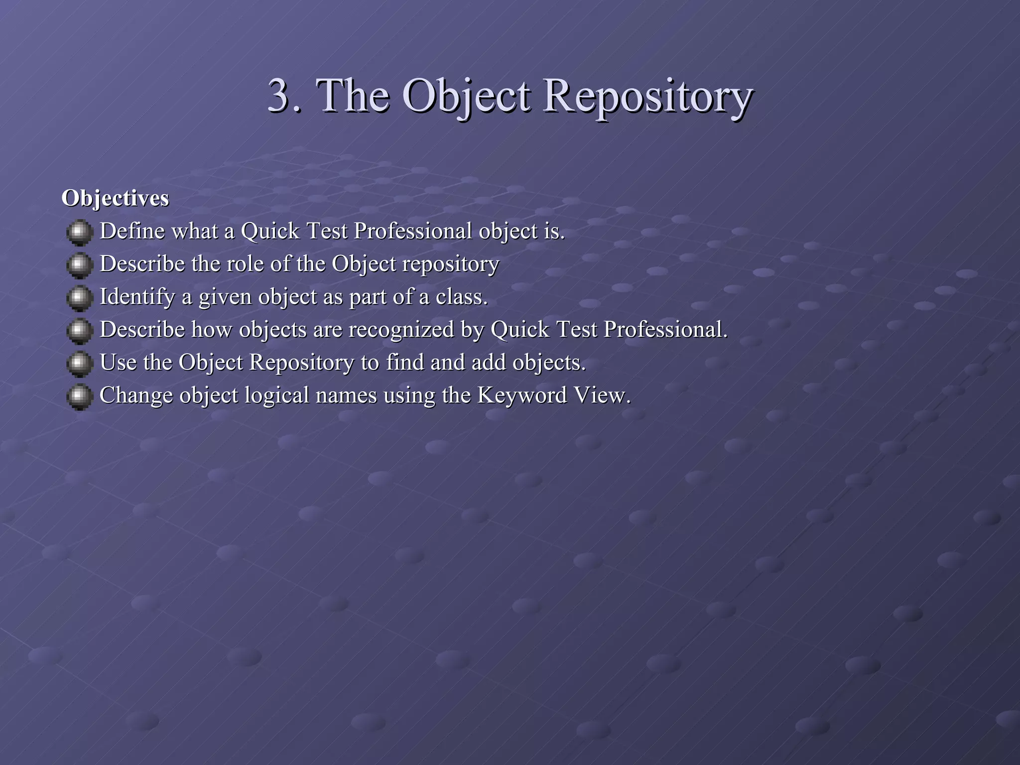 3. The Object Repository Objectives Define what a Quick Test Professional object is. Describe the role of the Object repository Identify a given object as part of a class. Describe how objects are recognized by Quick Test Professional. Use the Object Repository to find and add objects. Change object logical names using the Keyword View. 