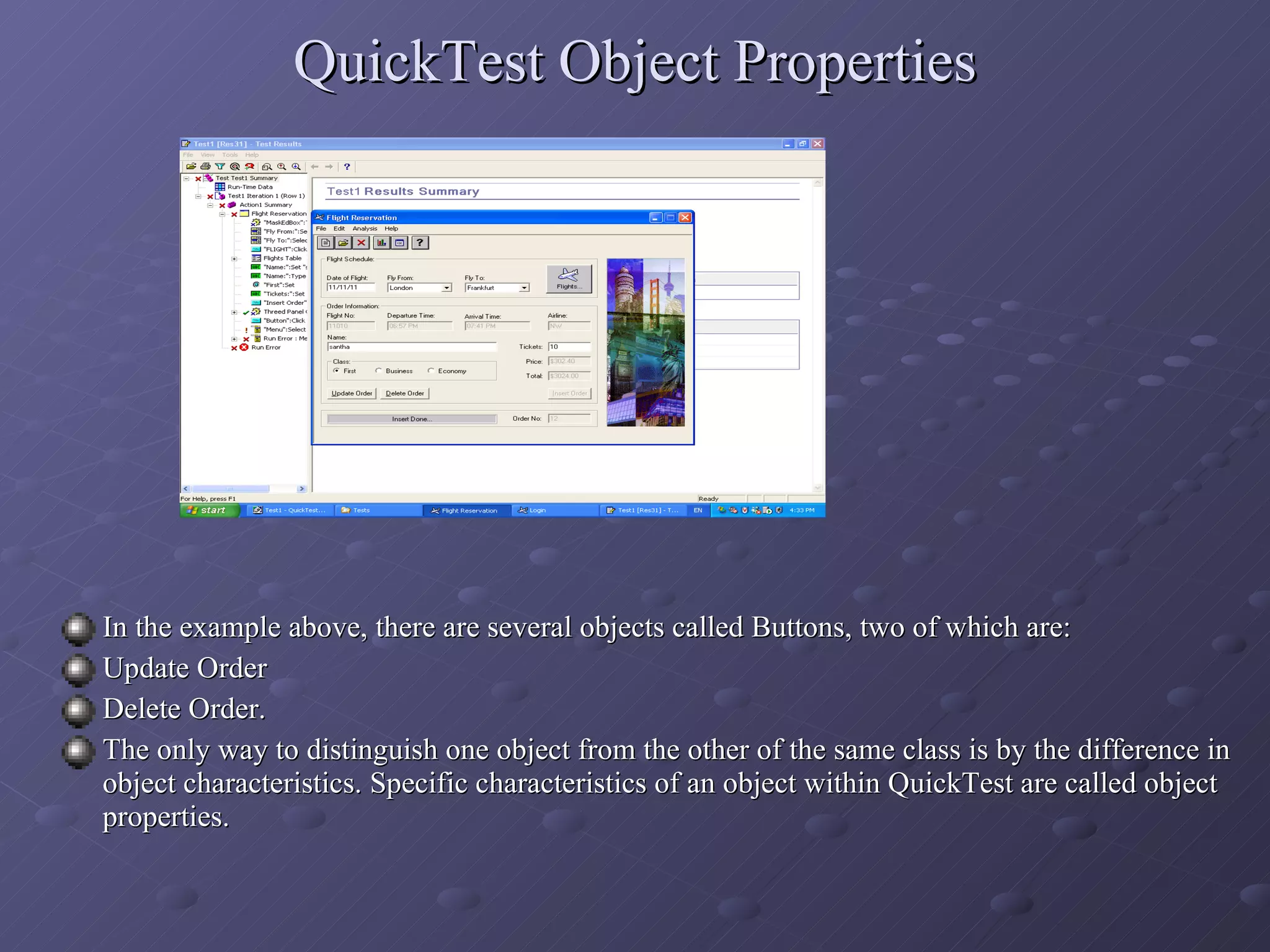 QuickTest Object Properties In the example above, there are several objects called Buttons, two of which are: Update Order Delete Order. The only way to distinguish one object from the other of the same class is by the difference in object characteristics. Specific characteristics of an object within QuickTest are called object properties. 