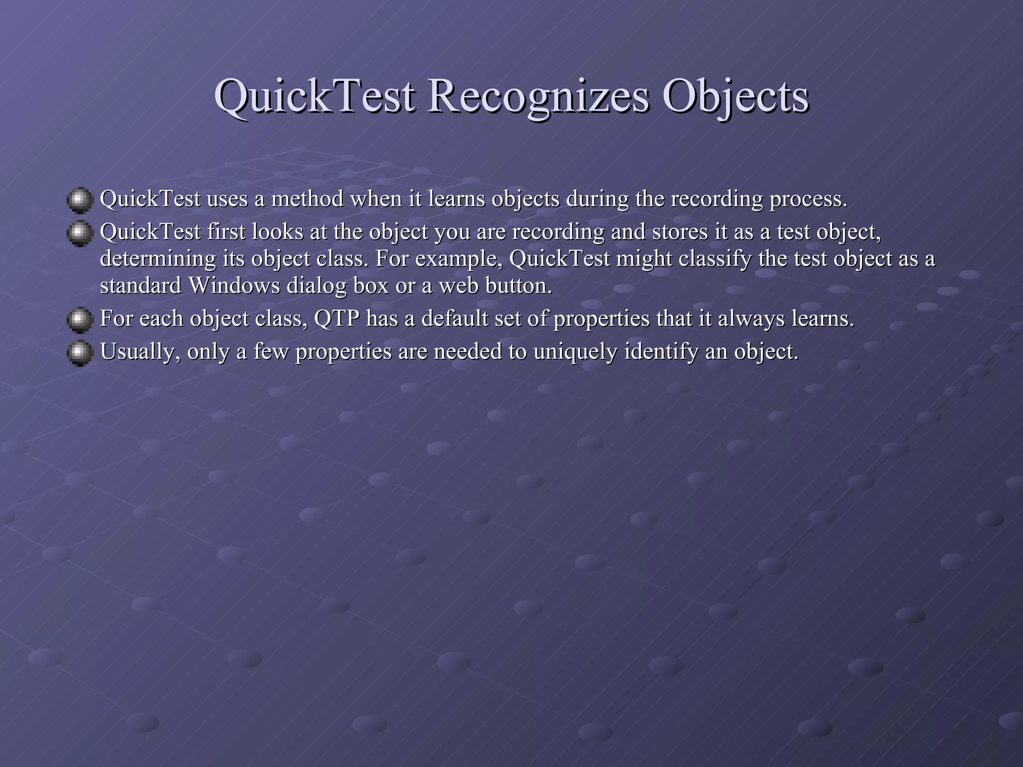 QuickTest Recognizes Objects QuickTest uses a method when it learns objects during the recording process. QuickTest first looks at the object you are recording and stores it as a test object, determining its object class. For example, QuickTest might classify the test object as a standard Windows dialog box or a web button. For each object class, QTP has a default set of properties that it always learns. Usually, only a few properties are needed to uniquely identify an object. 