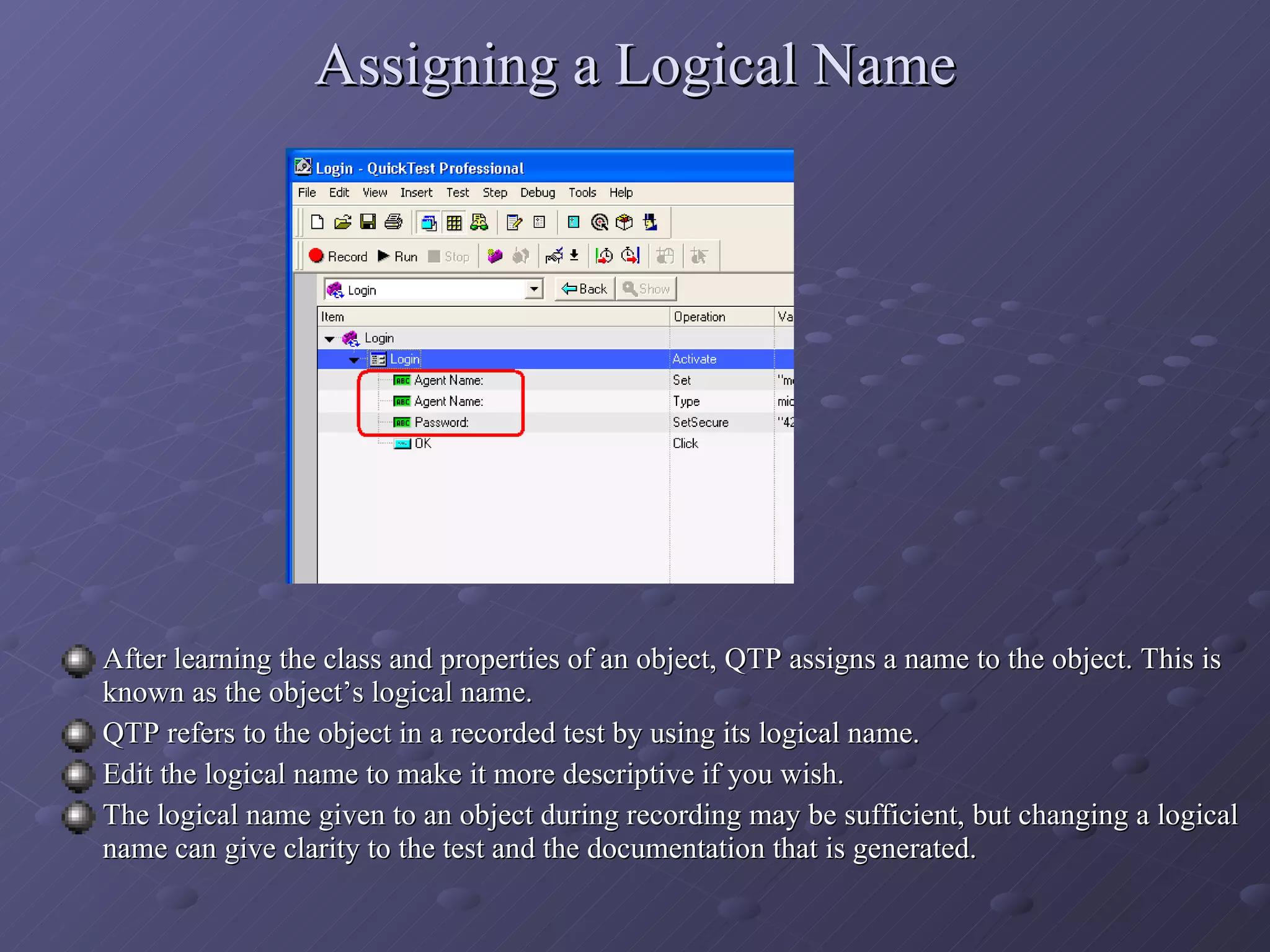 Assigning a Logical Name After learning the class and properties of an object, QTP assigns a name to the object. This is known as the object’s logical name. QTP refers to the object in a recorded test by using its logical name. Edit the logical name to make it more descriptive if you wish. The logical name given to an object during recording may be sufficient, but changing a logical name can give clarity to the test and the documentation that is generated. 