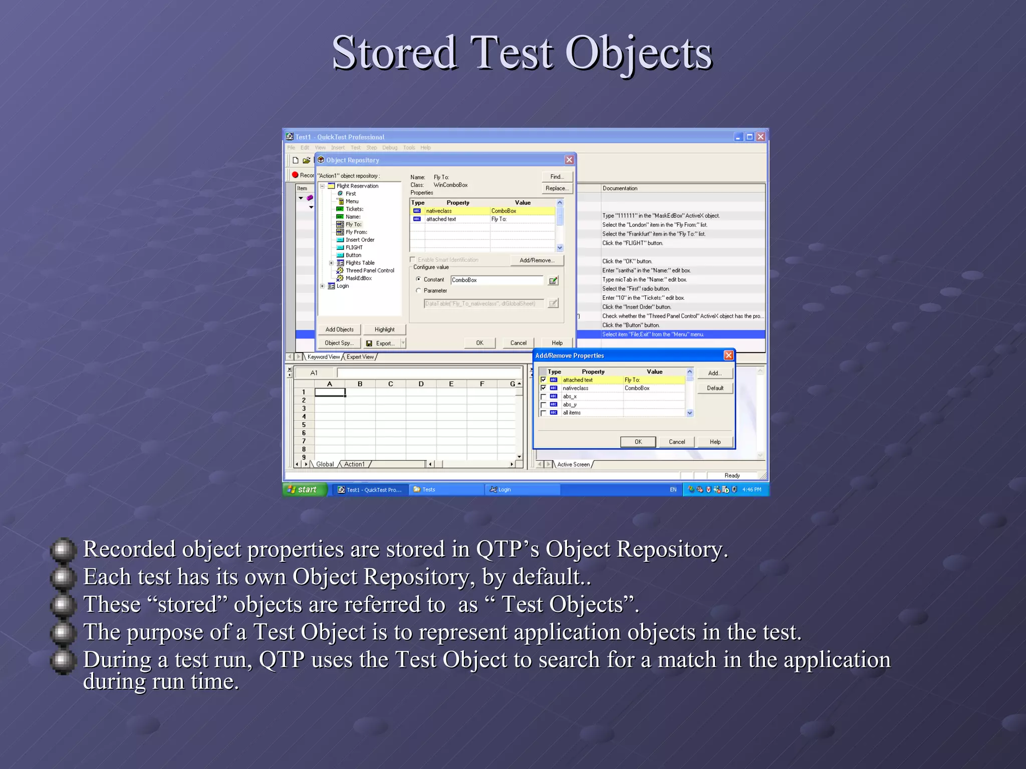 Stored Test Objects Recorded object properties are stored in QTP’s Object Repository. Each test has its own Object Repository, by default.. These “stored” objects are referred to  as “ Test Objects”. The purpose of a Test Object is to represent application objects in the test. During a test run, QTP uses the Test Object to search for a match in the application during run time. 