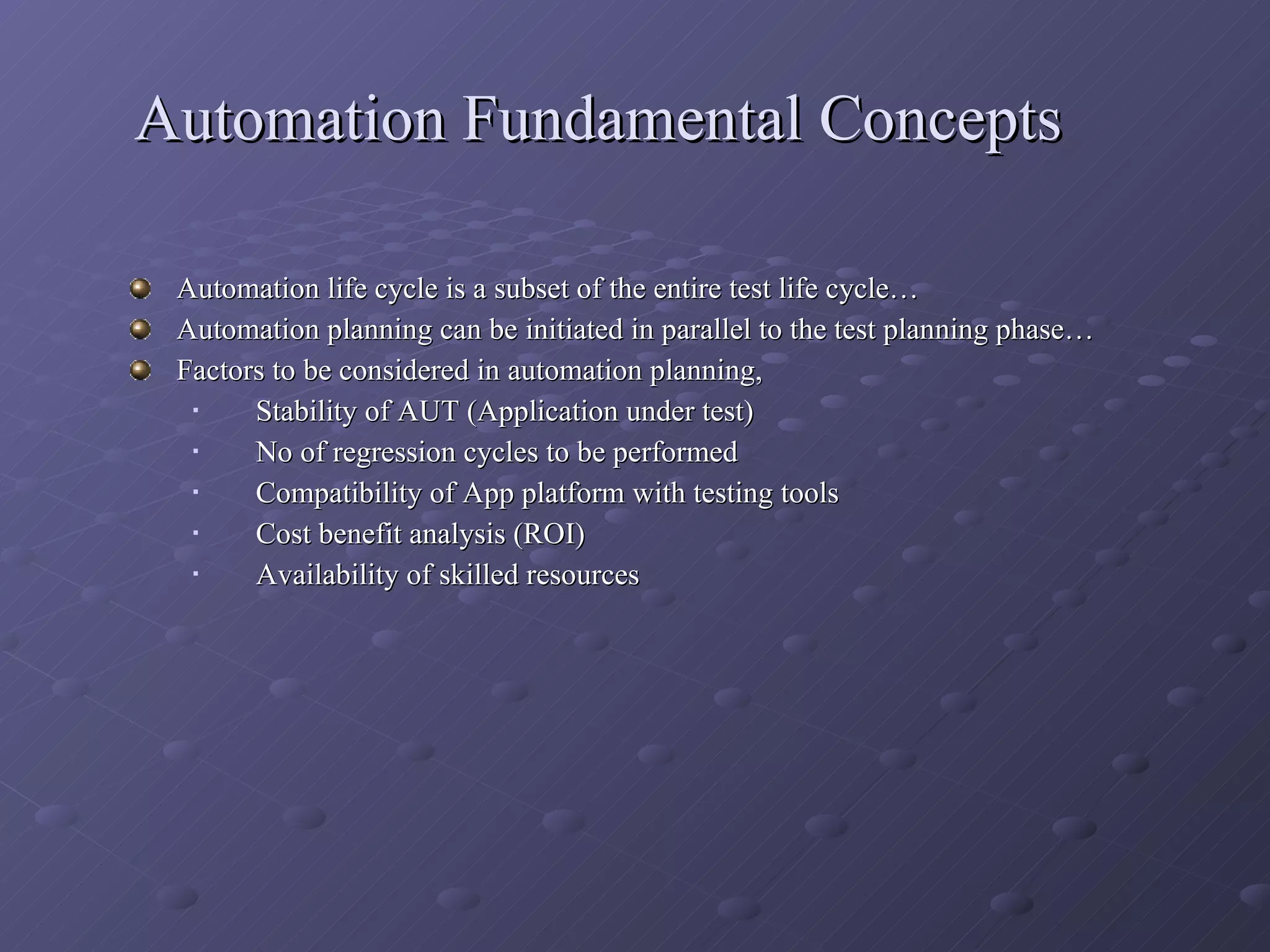 Automation Fundamental Concepts Automation life cycle is a subset of the entire test life cycle… Automation planning can be initiated in parallel to the test planning phase… Factors to be considered in automation planning, Stability of AUT (Application under test) No of regression cycles to be performed Compatibility of App platform with testing tools Cost benefit analysis (ROI) Availability of skilled resources 