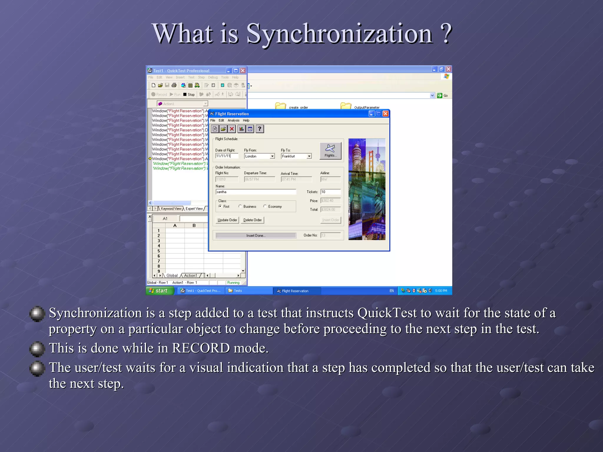 What is Synchronization ? Synchronization is a step added to a test that instructs QuickTest to wait for the state of a property on a particular object to change before proceeding to the next step in the test. This is done while in RECORD mode. The user/test waits for a visual indication that a step has completed so that the user/test can take the next step. 