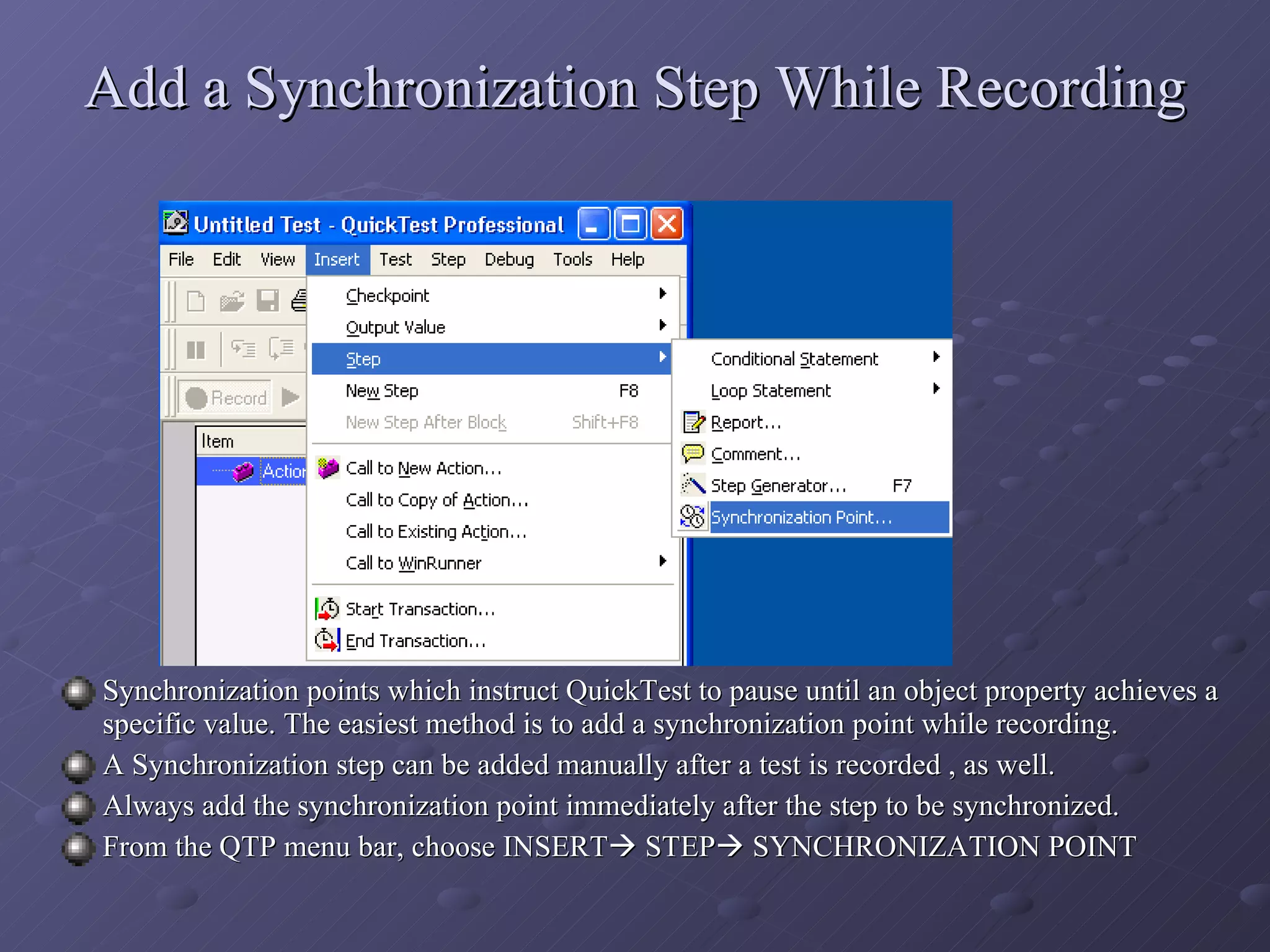 Add a Synchronization Step While Recording Synchronization points which instruct QuickTest to pause until an object property achieves a specific value. The easiest method is to add a synchronization point while recording. A Synchronization step can be added manually after a test is recorded , as well. Always add the synchronization point immediately after the step to be synchronized. From the QTP menu bar, choose INSERT   STEP   SYNCHRONIZATION POINT 
