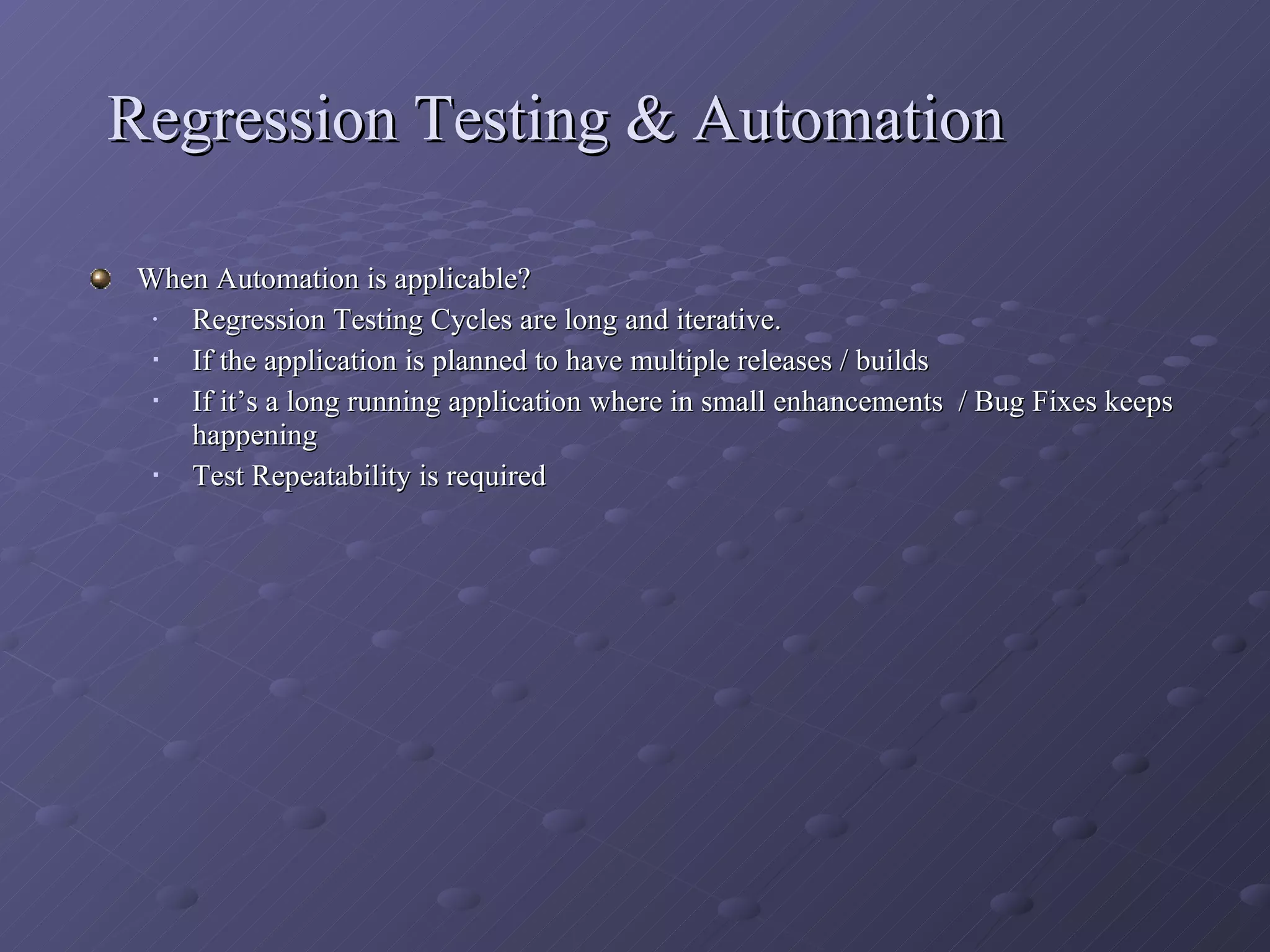 Regression Testing & Automation When Automation is applicable? Regression Testing Cycles are long and iterative. If the application is planned to have multiple releases / builds If it’s a long running application where in small enhancements  / Bug Fixes keeps happening Test Repeatability is required  