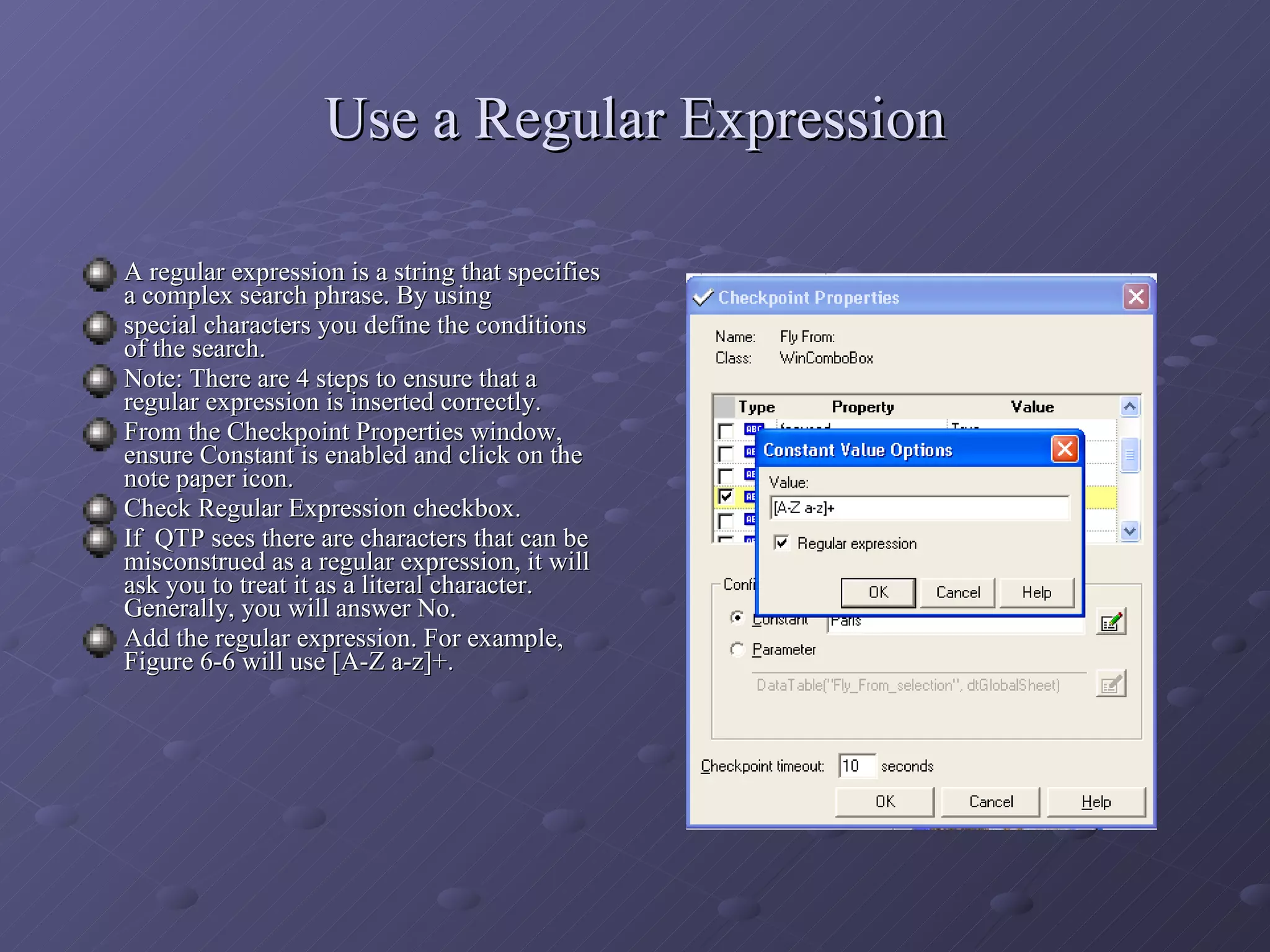 Use a Regular Expression A regular expression is a string that specifies a complex search phrase. By using special characters you define the conditions of the search. Note: There are 4 steps to ensure that a regular expression is inserted correctly. From the Checkpoint Properties window, ensure Constant is enabled and click on the note paper icon. Check Regular Expression checkbox. If  QTP sees there are characters that can be misconstrued as a regular expression, it will ask you to treat it as a literal character. Generally, you will answer No. Add the regular expression. For example, Figure 6-6 will use [A-Z a-z]+. 
