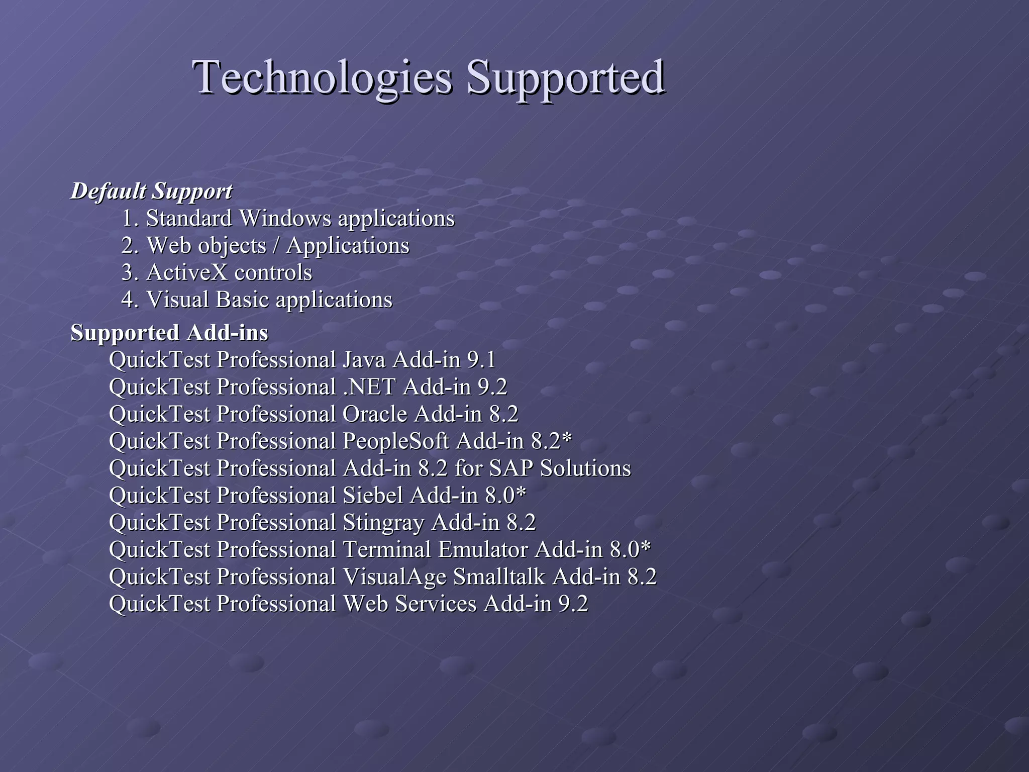 Technologies Supported Default Support   1. Standard Windows applications   2. Web objects / Applications   3. ActiveX controls   4. Visual Basic applications Supported Add-ins   QuickTest Professional Java Add-in 9.1  QuickTest Professional .NET Add-in 9.2  QuickTest Professional Oracle Add-in 8.2  QuickTest Professional PeopleSoft Add-in 8.2* QuickTest Professional Add-in 8.2 for SAP Solutions QuickTest Professional Siebel Add-in 8.0* QuickTest Professional Stingray Add-in 8.2 QuickTest Professional Terminal Emulator Add-in 8.0* QuickTest Professional VisualAge Smalltalk Add-in 8.2 QuickTest Professional Web Services Add-in 9.2 