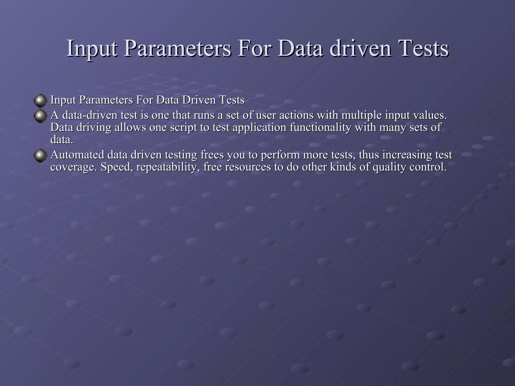 Input Parameters For Data driven Tests Input Parameters For Data Driven Tests A data-driven test is one that runs a set of user actions with multiple input values. Data driving allows one script to test application functionality with many sets of data. Automated data driven testing frees you to perform more tests, thus increasing test coverage. Speed, repeatability, free resources to do other kinds of quality control. 