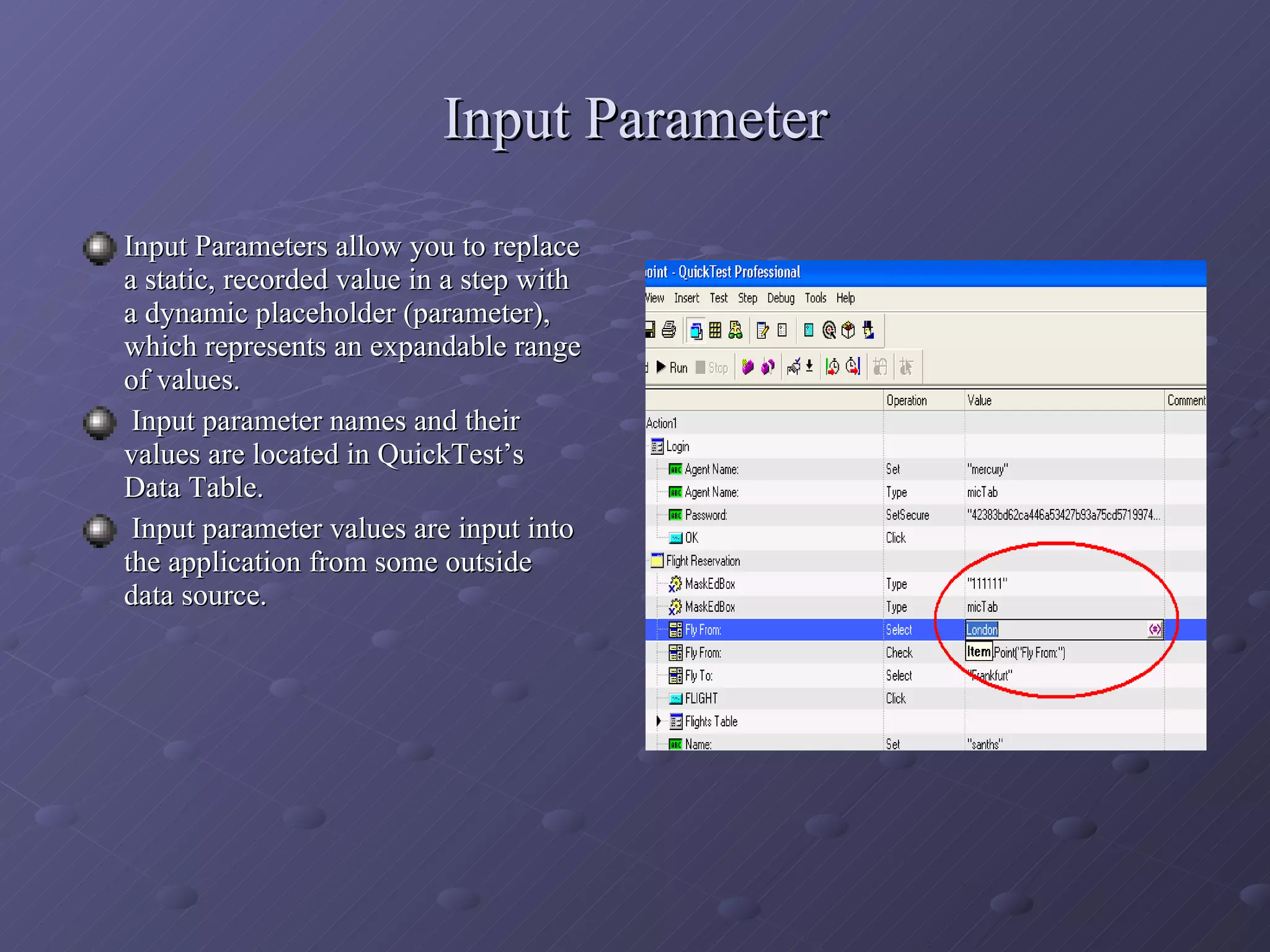 Input Parameter Input Parameters allow you to replace a static, recorded value in a step with a dynamic placeholder (parameter), which represents an expandable range of values. Input parameter names and their values are located in QuickTest’s Data Table. Input parameter values are input into the application from some outside data source. 