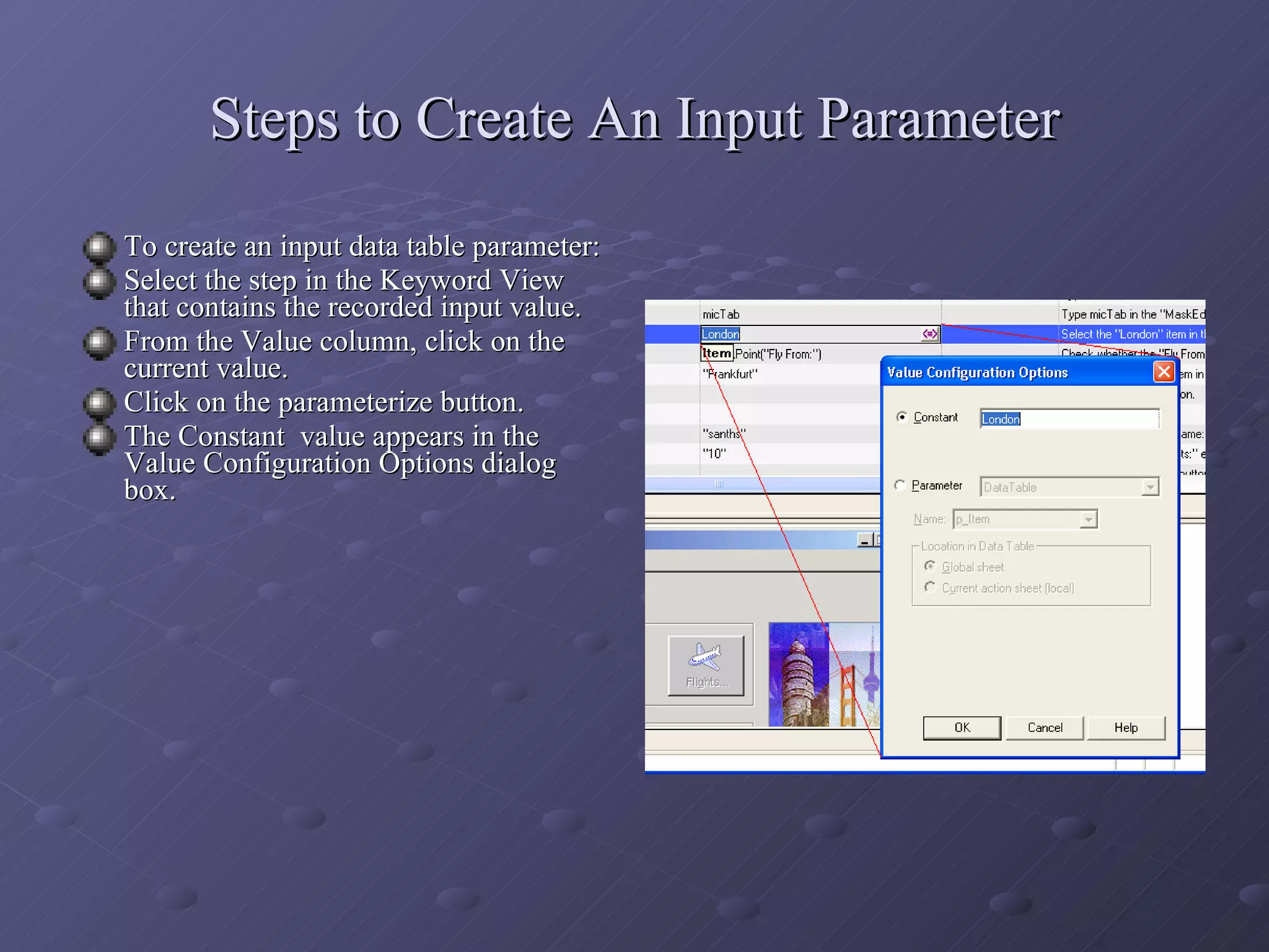 Steps to Create An Input Parameter To create an input data table parameter: Select the step in the Keyword View that contains the recorded input value. From the Value column, click on the current value. Click on the parameterize button. The Constant  value appears in the Value Configuration Options dialog box. 