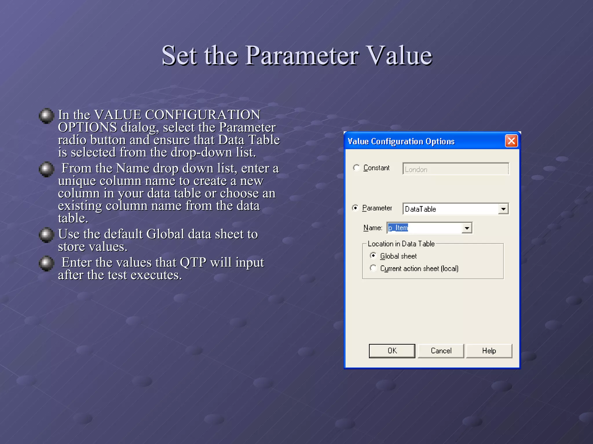 Set the Parameter Value In the VALUE CONFIGURATION OPTIONS dialog, select the Parameter radio button and ensure that Data Table is selected from the drop-down list. From the Name drop down list, enter a unique column name to create a new column in your data table or choose an existing column name from the data table. Use the default Global data sheet to store values. Enter the values that QTP will input after the test executes. 