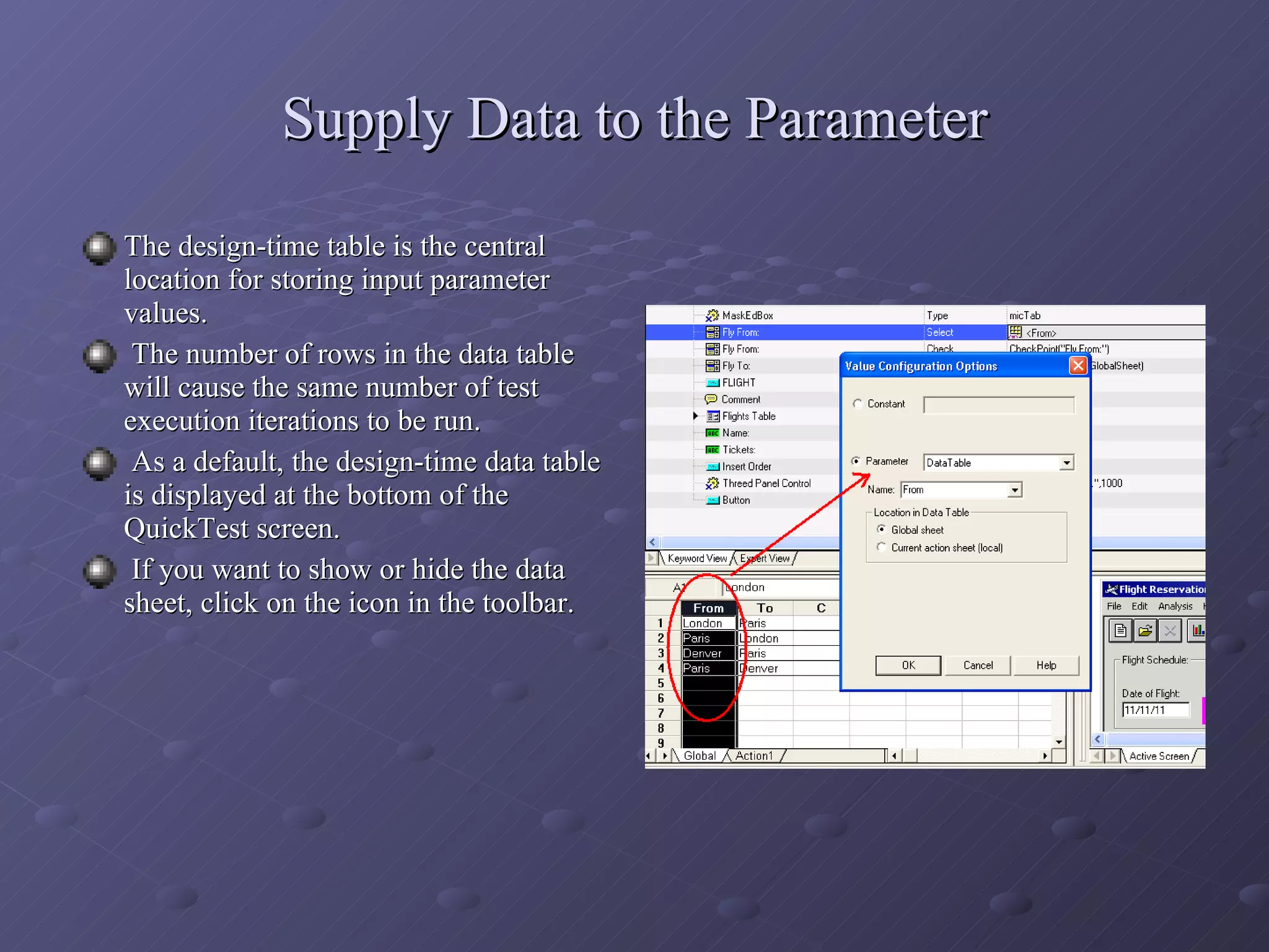 Supply Data to the Parameter The design-time table is the central location for storing input parameter values. The number of rows in the data table will cause the same number of test execution iterations to be run. As a default, the design-time data table is displayed at the bottom of the QuickTest screen. If you want to show or hide the data sheet, click on the icon in the toolbar. 