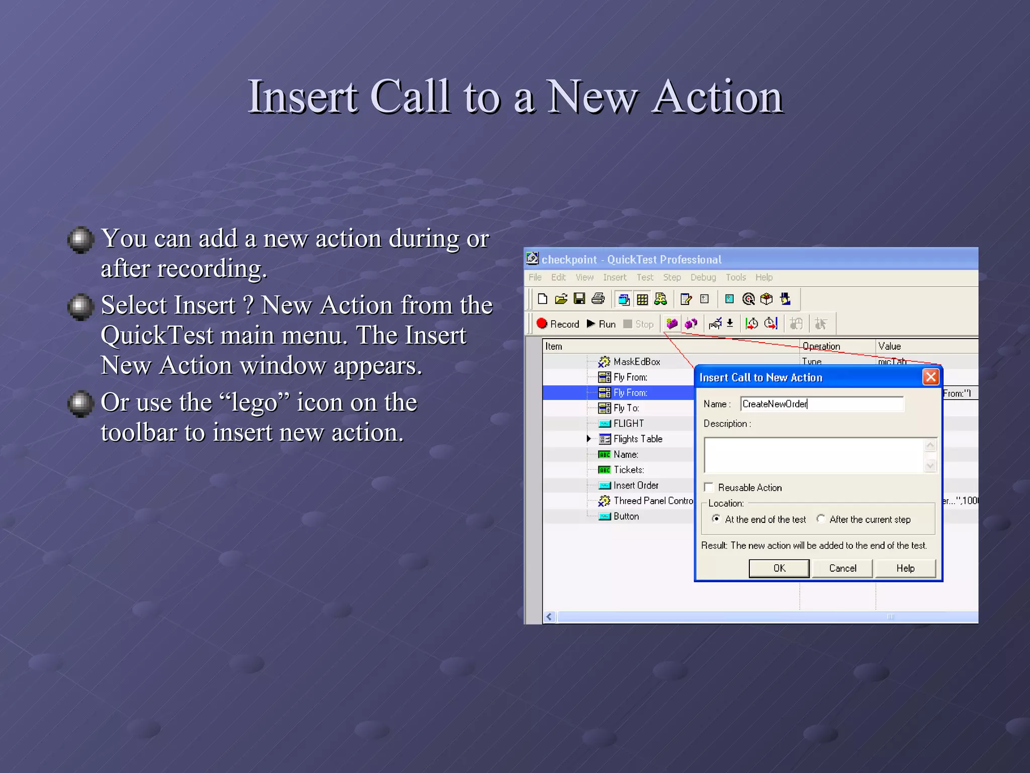 Insert Call to a New Action You can add a new action during or after recording. Select Insert ? New Action from the QuickTest main menu. The Insert New Action window appears. Or use the “lego” icon on the toolbar to insert new action. 