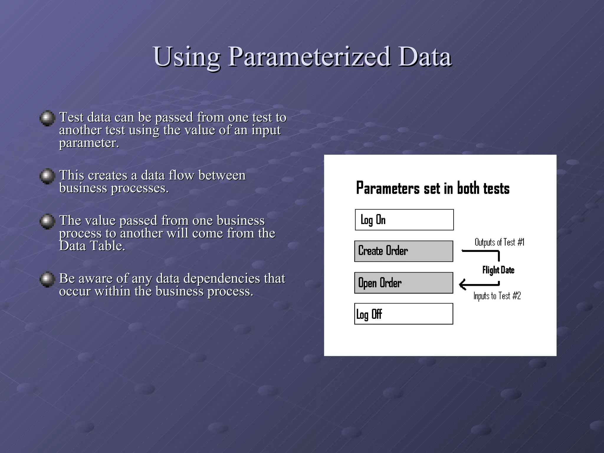 Using Parameterized Data Test data can be passed from one test to another test using the value of an input parameter. This creates a data flow between business processes. The value passed from one business process to another will come from the Data Table. Be aware of any data dependencies that occur within the business process. 