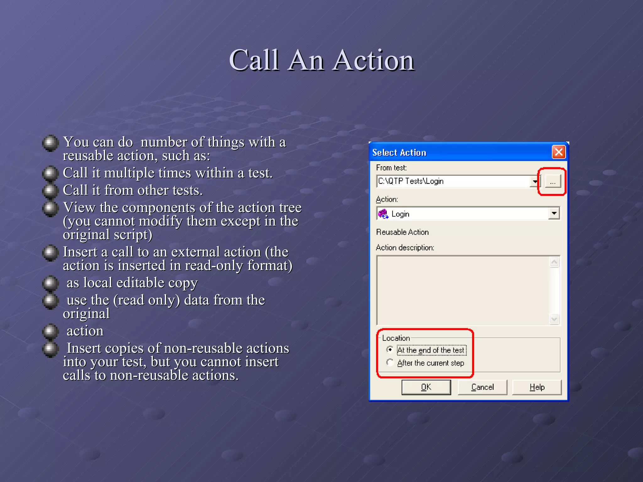 Call An Action You can do  number of things with a reusable action, such as: Call it multiple times within a test. Call it from other tests. View the components of the action tree (you cannot modify them except in the original script) Insert a call to an external action (the action is inserted in read-only format) as local editable copy use the (read only) data from the original  action Insert copies of non-reusable actions into your test, but you cannot insert calls to non-reusable actions. 