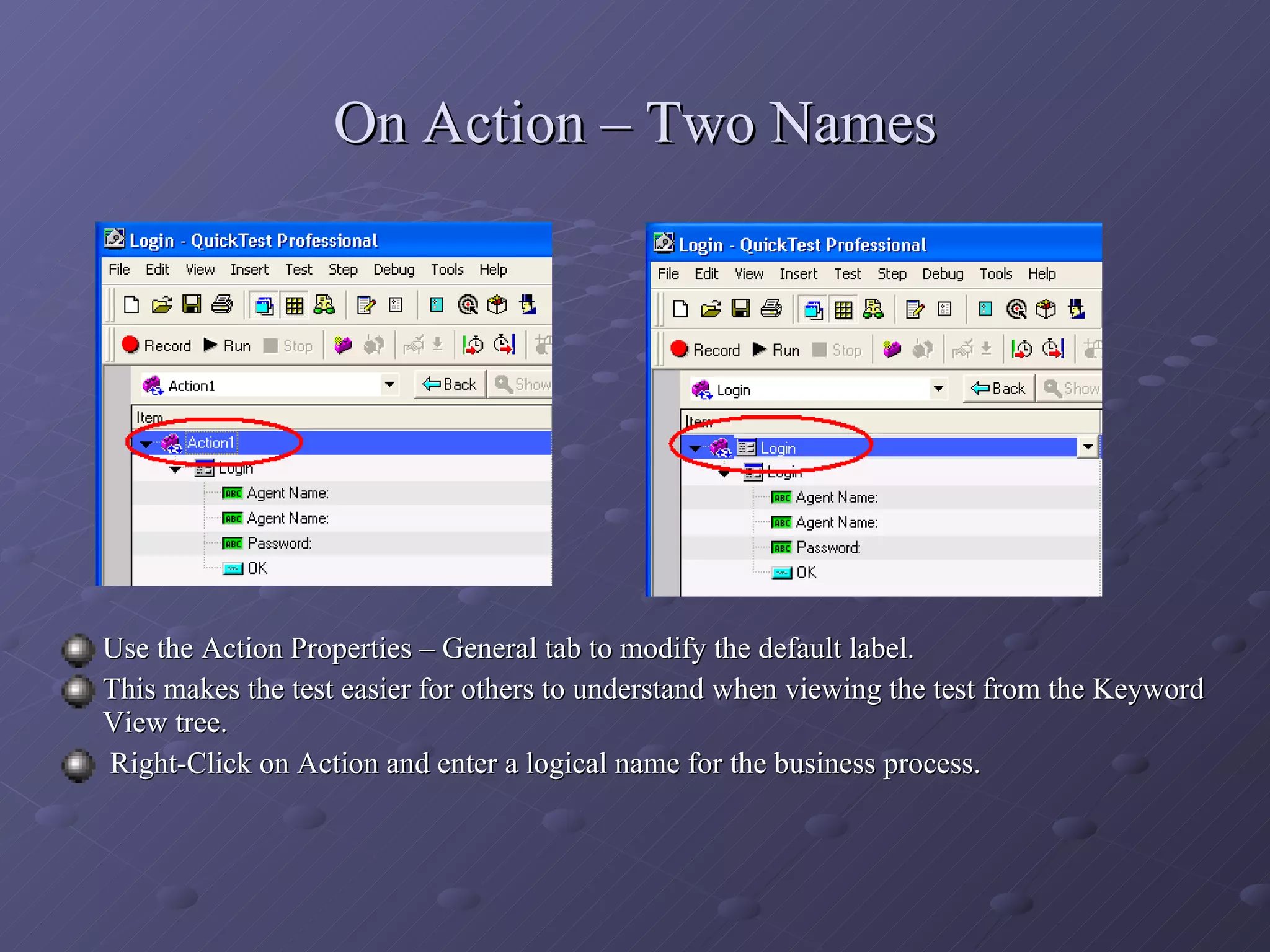 On Action – Two Names Use the Action Properties – General tab to modify the default label. This makes the test easier for others to understand when viewing the test from the Keyword View tree. Right-Click on Action and enter a logical name for the business process. 